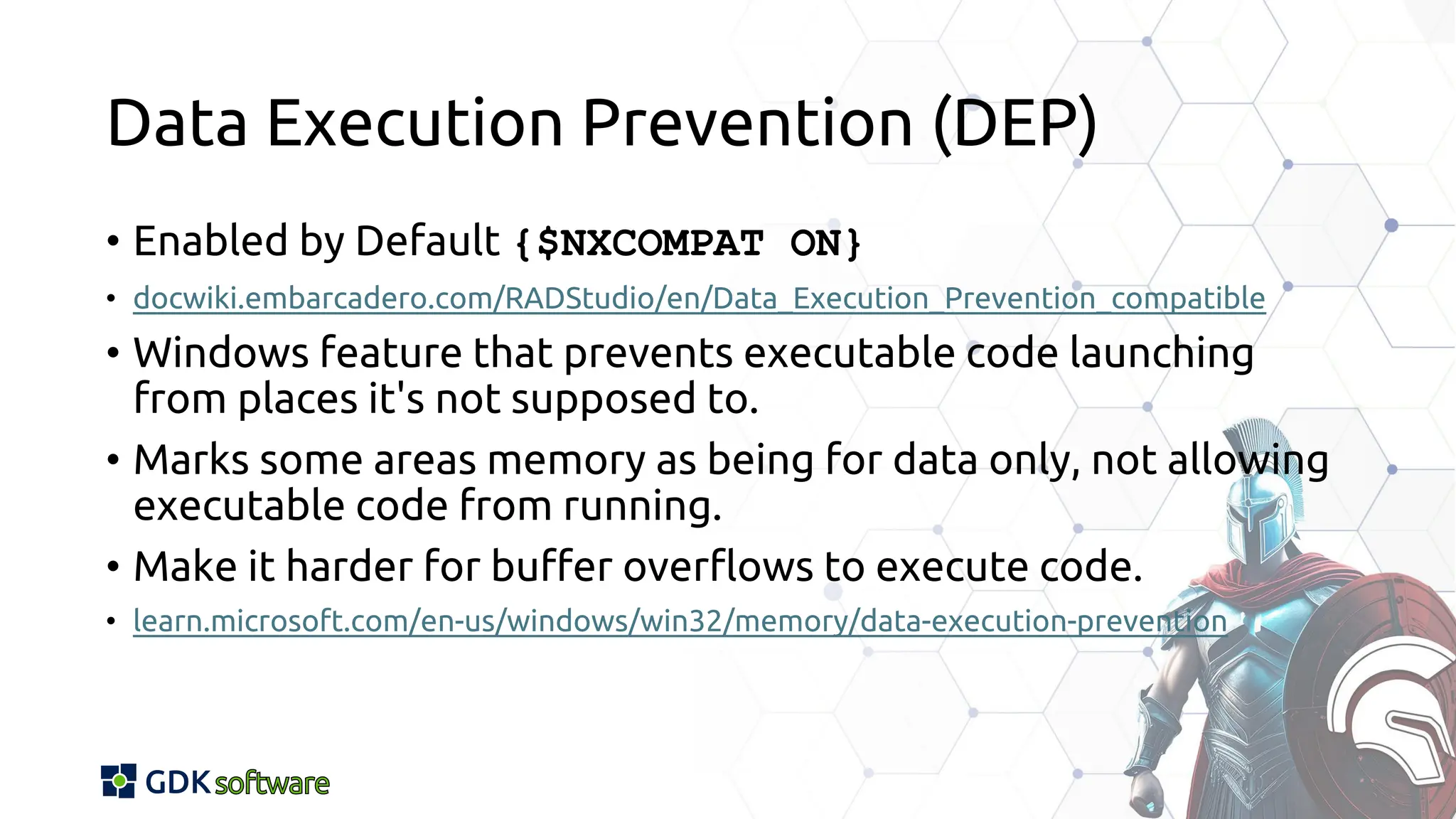 Data Execution Prevention (DEP)
• Enabled by Default {$NXCOMPAT ON}
• docwiki.embarcadero.com/RADStudio/en/Data_Execution_Prevention_compatible
• Windows feature that prevents executable code launching
from places it's not supposed to.
• Marks some areas memory as being for data only, not allowing
executable code from running.
• Make it harder for buffer overflows to execute code.
• learn.microsoft.com/en-us/windows/win32/memory/data-execution-prevention
 