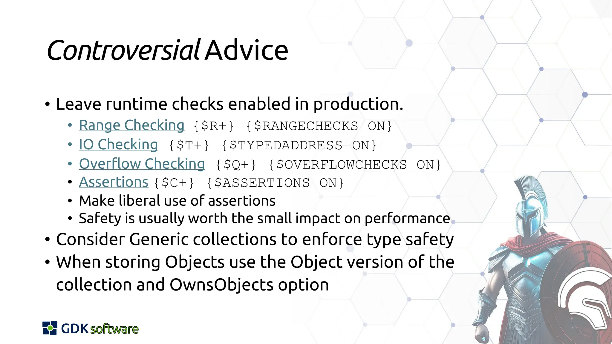 Controversial Advice
• Leave runtime checks enabled in production.
• Range Checking {$R+} {$RANGECHECKS ON}
• IO Checking {$T+} {$TYPEDADDRESS ON}
• Overflow Checking {$Q+} {$OVERFLOWCHECKS ON}
• Assertions {$C+} {$ASSERTIONS ON}
• Make liberal use of assertions
• Safety is usually worth the small impact on performance
• Consider Generic collections to enforce type safety
• When storing Objects use the Object version of the
collection and OwnsObjects option
 