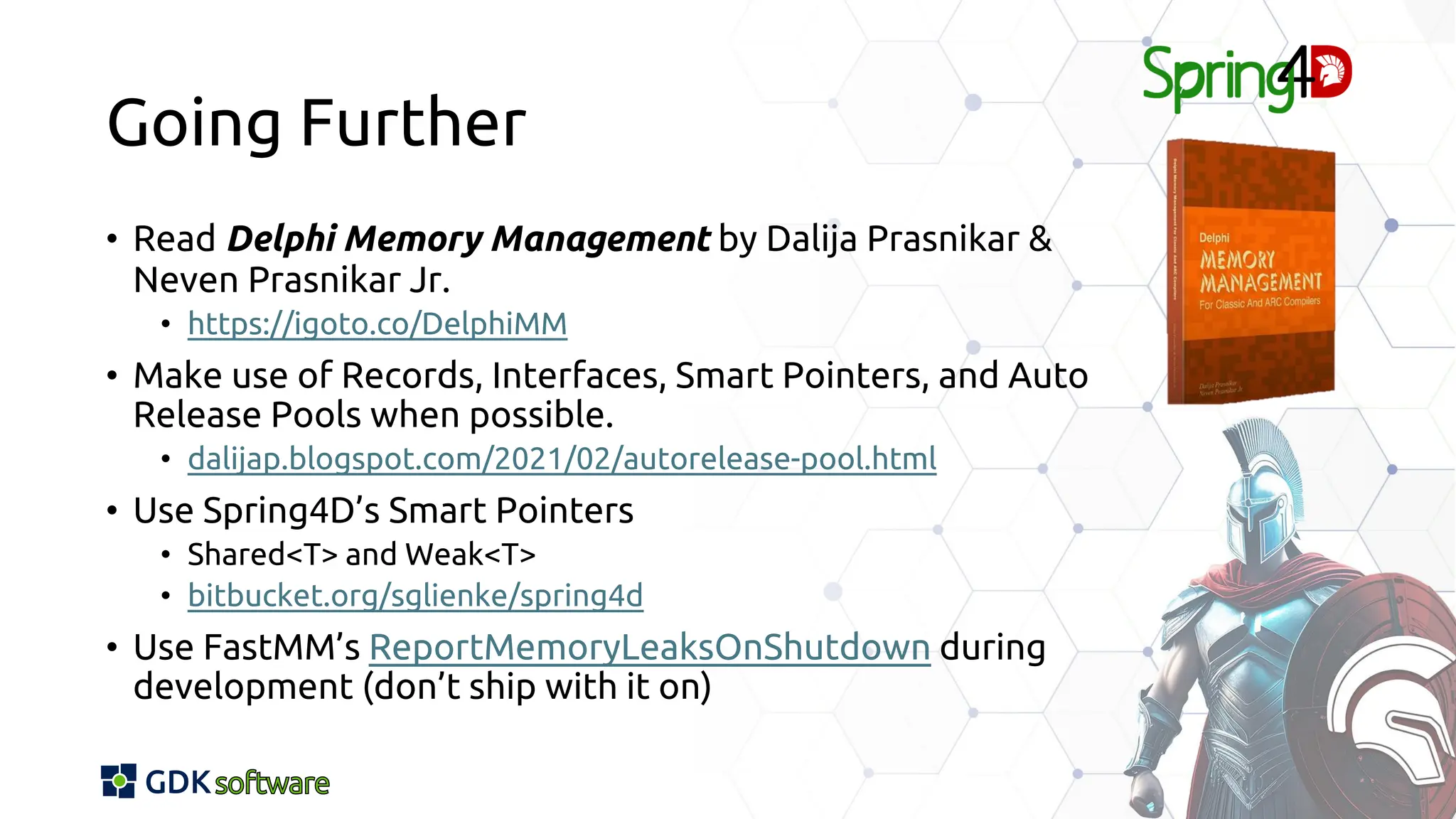 Going Further
• Read Delphi Memory Management by Dalija Prasnikar &
Neven Prasnikar Jr.
• https://igoto.co/DelphiMM
• Make use of Records, Interfaces, Smart Pointers, and Auto
Release Pools when possible.
• dalijap.blogspot.com/2021/02/autorelease-pool.html
• Use Spring4D’s Smart Pointers
• Shared<T> and Weak<T>
• bitbucket.org/sglienke/spring4d
• Use FastMM’s ReportMemoryLeaksOnShutdown during
development (don’t ship with it on)
 