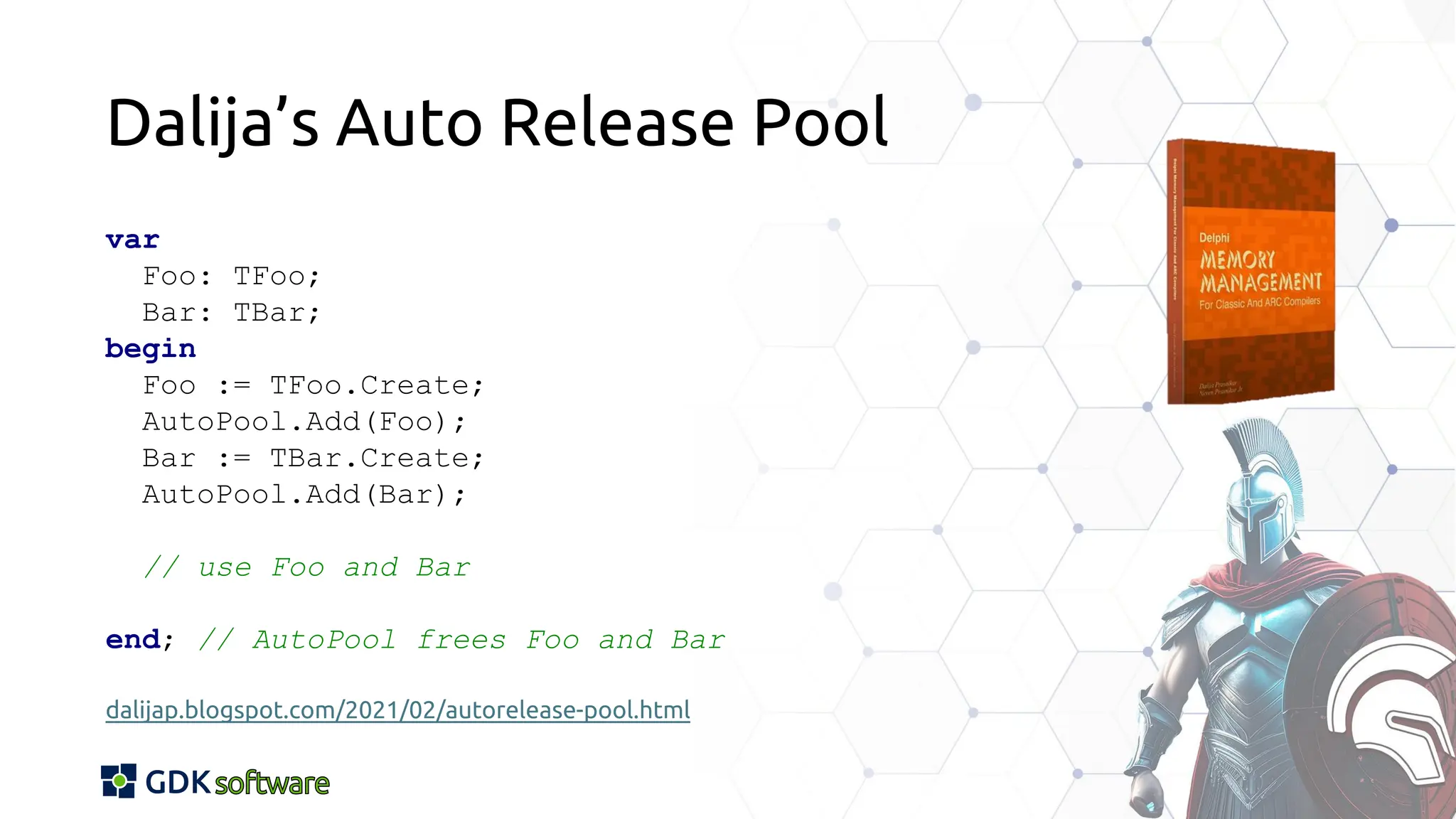 Dalija’s Auto Release Pool
var
Foo: TFoo;
Bar: TBar;
begin
Foo := TFoo.Create;
AutoPool.Add(Foo);
Bar := TBar.Create;
AutoPool.Add(Bar);
// use Foo and Bar
end; // AutoPool frees Foo and Bar
dalijap.blogspot.com/2021/02/autorelease-pool.html
 