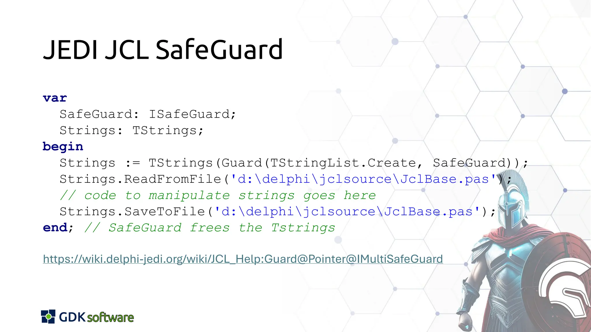 JEDI JCL SafeGuard
var
SafeGuard: ISafeGuard;
Strings: TStrings;
begin
Strings := TStrings(Guard(TStringList.Create, SafeGuard));
Strings.ReadFromFile('d:delphijclsourceJclBase.pas');
// code to manipulate strings goes here
Strings.SaveToFile('d:delphijclsourceJclBase.pas');
end; // SafeGuard frees the Tstrings
https://wiki.delphi-jedi.org/wiki/JCL_Help:Guard@Pointer@IMultiSafeGuard
 