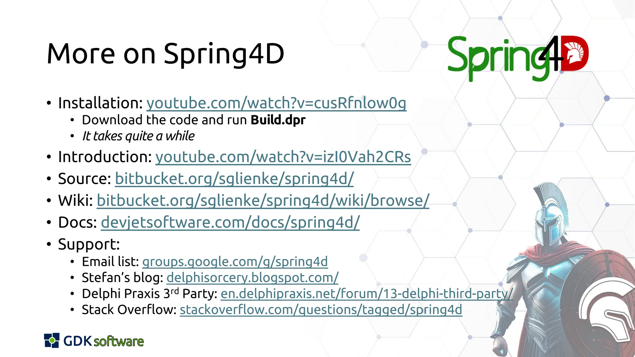 More on Spring4D
• Installation: youtube.com/watch?v=cusRfnlow0g
• Download the code and run Build.dpr
• It takes quite a while
• Introduction: youtube.com/watch?v=izI0Vah2CRs
• Source: bitbucket.org/sglienke/spring4d/
• Wiki: bitbucket.org/sglienke/spring4d/wiki/browse/
• Docs: devjetsoftware.com/docs/spring4d/
• Support:
• Email list: groups.google.com/g/spring4d
• Stefan’s blog: delphisorcery.blogspot.com/
• Delphi Praxis 3rd Party: en.delphipraxis.net/forum/13-delphi-third-party/
• Stack Overflow: stackoverflow.com/questions/tagged/spring4d
 
