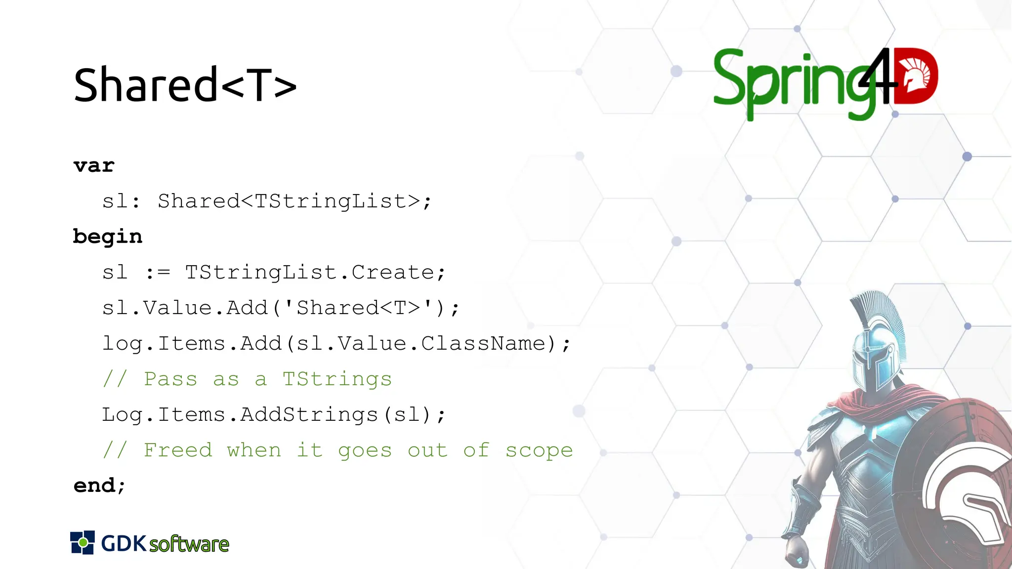 Shared<T>
var
sl: Shared<TStringList>;
begin
sl := TStringList.Create;
sl.Value.Add('Shared<T>');
log.Items.Add(sl.Value.ClassName);
// Pass as a TStrings
Log.Items.AddStrings(sl);
// Freed when it goes out of scope
end;
 