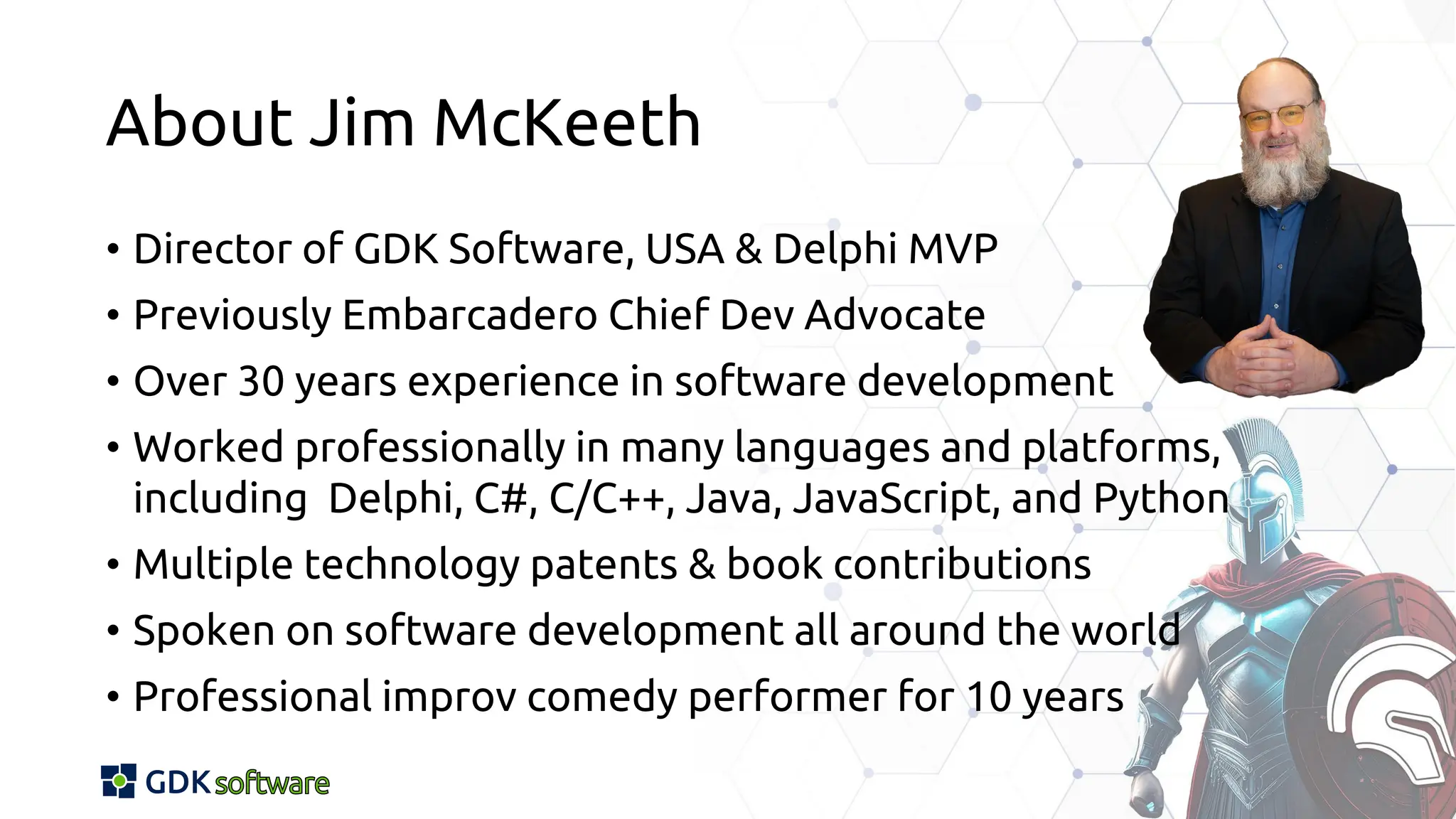 About Jim McKeeth
• Director of GDK Software, USA & Delphi MVP
• Previously Embarcadero Chief Dev Advocate
• Over 30 years experience in software development
• Worked professionally in many languages and platforms,
including Delphi, C#, C/C++, Java, JavaScript, and Python
• Multiple technology patents & book contributions
• Spoken on software development all around the world
• Professional improv comedy performer for 10 years
 