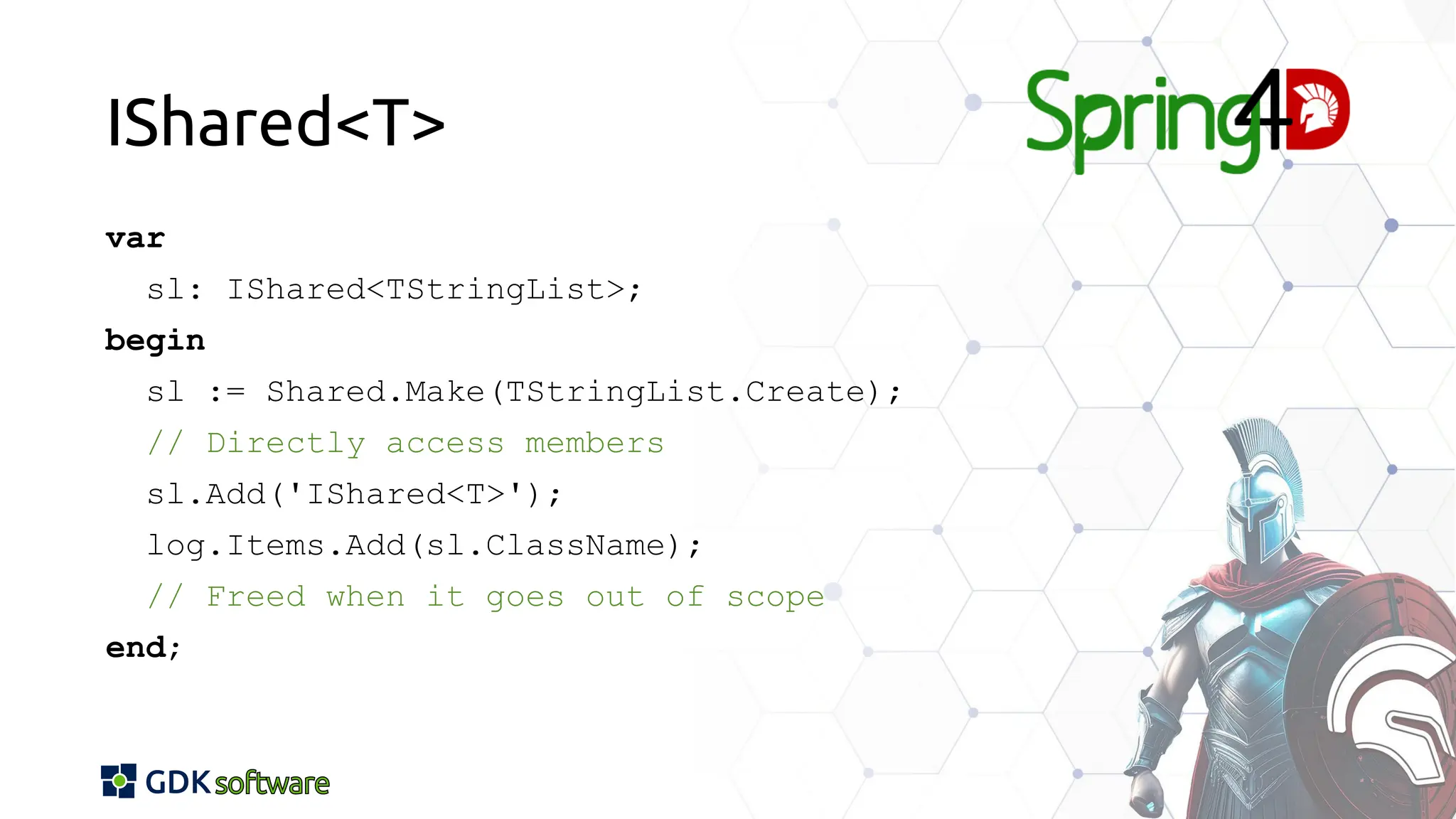 IShared<T>
var
sl: IShared<TStringList>;
begin
sl := Shared.Make(TStringList.Create);
// Directly access members
sl.Add('IShared<T>');
log.Items.Add(sl.ClassName);
// Freed when it goes out of scope
end;
 