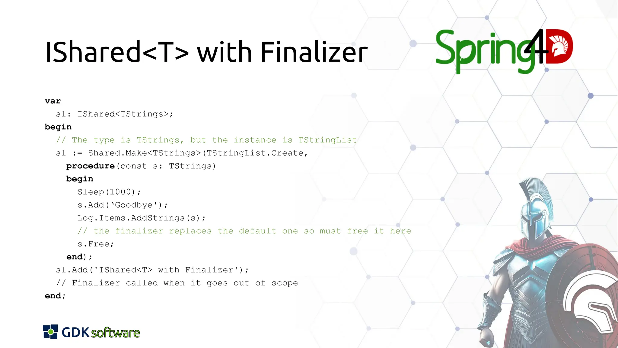 IShared<T> with Finalizer
var
sl: IShared<TStrings>;
begin
// The type is TStrings, but the instance is TStringList
sl := Shared.Make<TStrings>(TStringList.Create,
procedure(const s: TStrings)
begin
Sleep(1000);
s.Add(‘Goodbye');
Log.Items.AddStrings(s);
// the finalizer replaces the default one so must free it here
s.Free;
end);
sl.Add('IShared<T> with Finalizer');
// Finalizer called when it goes out of scope
end;
 