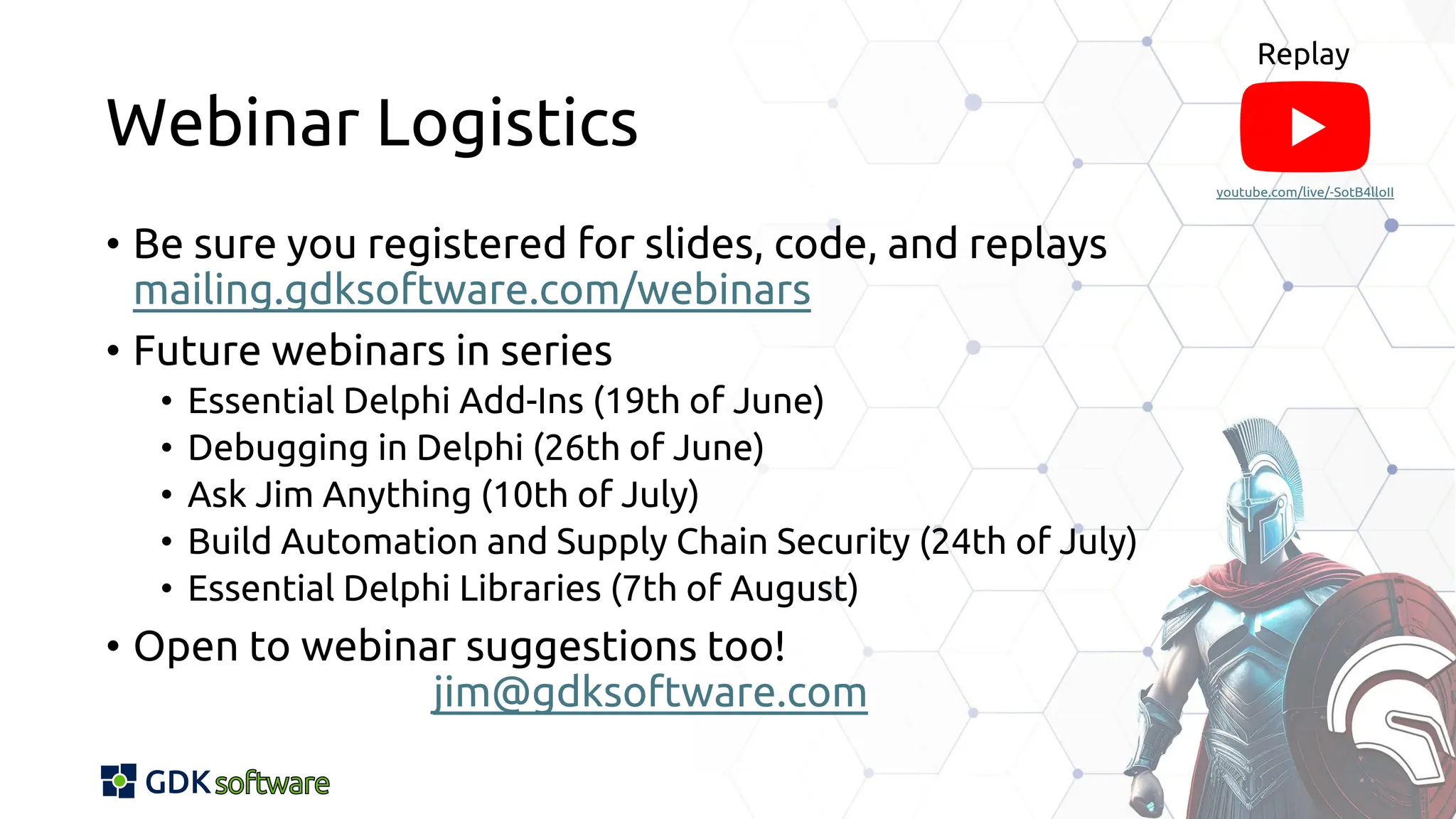 Webinar Logistics
• Be sure you registered for slides, code, and replays
mailing.gdksoftware.com/webinars
• Future webinars in series
• Essential Delphi Add-Ins (19th of June)
• Debugging in Delphi (26th of June)
• Ask Jim Anything (10th of July)
• Build Automation and Supply Chain Security (24th of July)
• Essential Delphi Libraries (7th of August)
• Open to webinar suggestions too!
jim@gdksoftware.com
youtube.com/live/-SotB4lloII
youtube.com/live/-SotB4lloII
Replay
The YouTube logo is made of a red round-rectangular box with a white triangular "play" button inside and the word "YouTube" written in black.
 