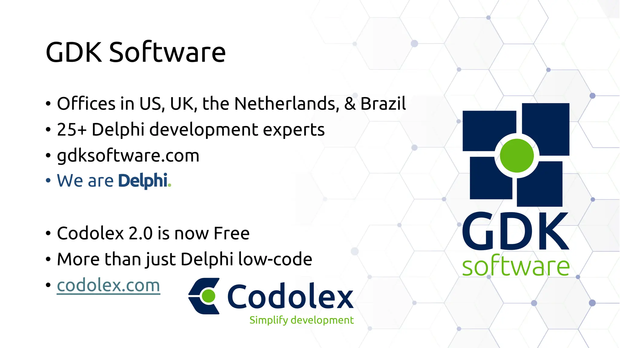 GDK Software
• Offices in US, UK, the Netherlands, & Brazil
• 25+ Delphi development experts
• gdksoftware.com
• We are Delphi.
• Codolex 2.0 is now Free
• More than just Delphi low-code
• codolex.com
 
