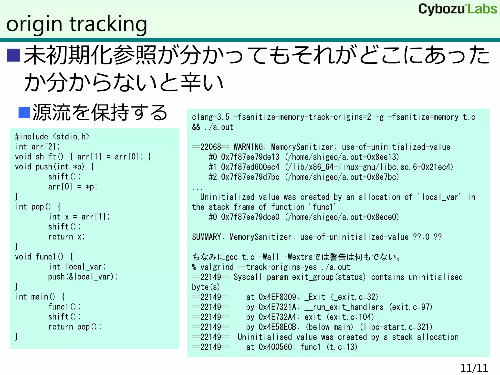 未初期化参照が分かってもそれがどこにあった
か分からないと辛い
源流を保持する
11/11
origin tracking
#include <stdio.h>
int arr[2];
void shift() { arr[1] = arr[0]; }
void push(int *p) {
shift();
arr[0] = *p;
}
int pop() {
int x = arr[1];
shift();
return x;
}
void func1() {
int local_var;
push(&local_var);
}
int main() {
func1();
shift();
return pop();
}
clang-3.5 -fsanitize-memory-track-origins=2 -g -fsanitize=memory t.c
&& ./a.out
==22068== WARNING: MemorySanitizer: use-of-uninitialized-value
#0 0x7f87ee79de13 (/home/shigeo/a.out+0x8ee13)
#1 0x7f87ed600ec4 (/lib/x86_64-linux-gnu/libc.so.6+0x21ec4)
#2 0x7f87ee79d7bc (/home/shigeo/a.out+0x8e7bc)
...
Uninitialized value was created by an allocation of 'local_var' in
the stack frame of function 'func1'
#0 0x7f87ee79dce0 (/home/shigeo/a.out+0x8ece0)
SUMMARY: MemorySanitizer: use-of-uninitialized-value ??:0 ??
ちなみにgcc t.c -Wall –Wextraでは警告は何もでない。
% valgrind --track-origins=yes ./a.out
==22149== Syscall param exit_group(status) contains uninitialised
byte(s)
==22149== at 0x4EF8309: _Exit (_exit.c:32)
==22149== by 0x4E7321A: __run_exit_handlers (exit.c:97)
==22149== by 0x4E732A4: exit (exit.c:104)
==22149== by 0x4E58ECB: (below main) (libc-start.c:321)
==22149== Uninitialised value was created by a stack allocation
==22149== at 0x400560: func1 (t.c:13)
 