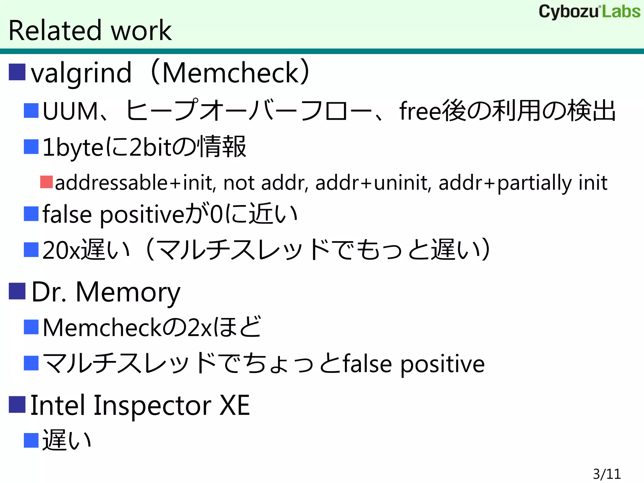valgrind（Memcheck）
UUM、ヒープオーバーフロー、free後の利用の検出
1byteに2bitの情報
addressable+init, not addr, addr+uninit, addr+partially init
false positiveが0に近い
20x遅い（マルチスレッドでもっと遅い）
Dr. Memory
Memcheckの2xほど
マルチスレッドでちょっとfalse positive
Intel Inspector XE
遅い
3/11
Related work
 