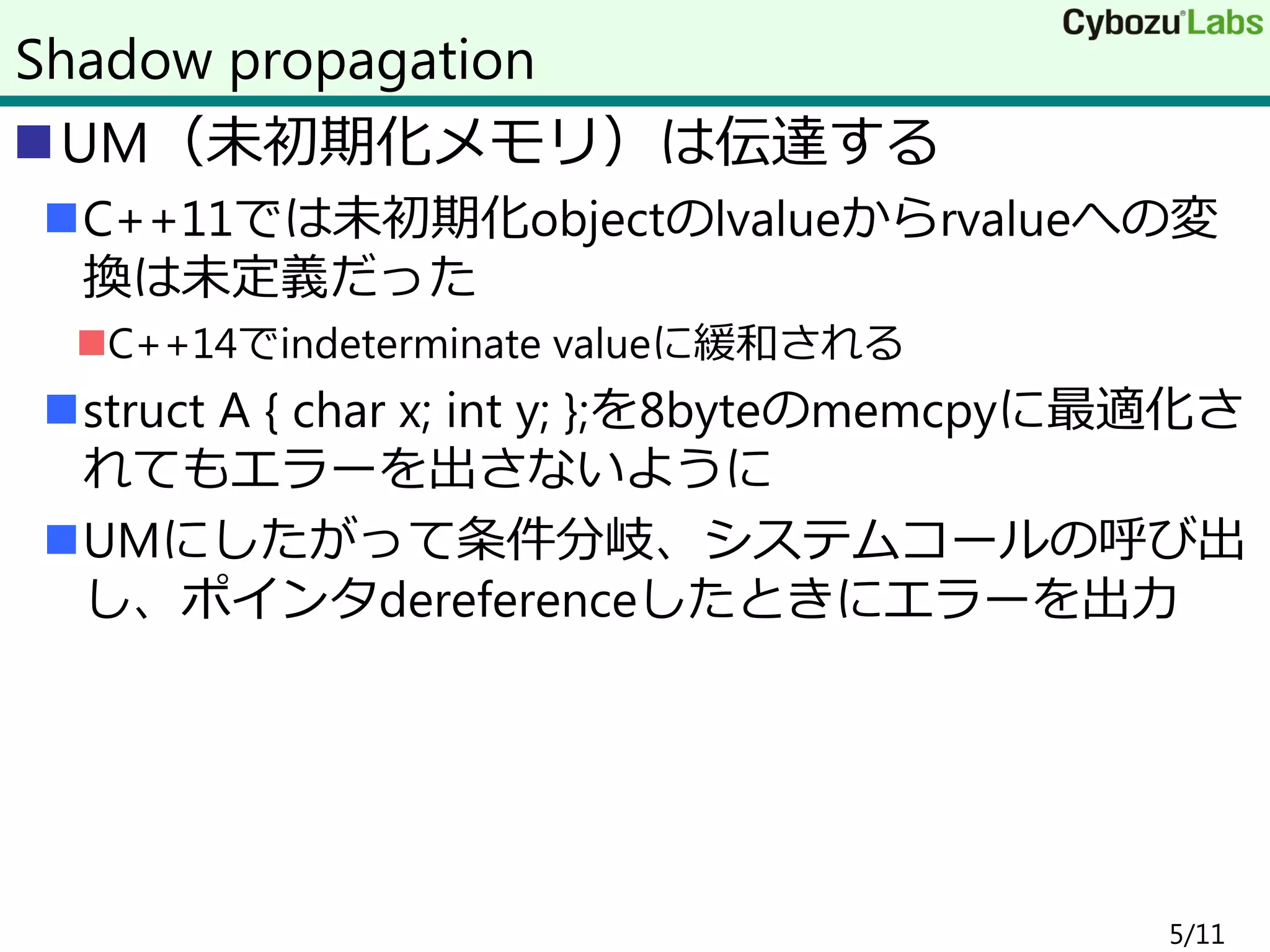 UM（未初期化メモリ）は伝達する
C++11では未初期化objectのlvalueからrvalueへの変
換は未定義だった
C++14でindeterminate valueに緩和される
struct A { char x; int y; };を8byteのmemcpyに最適化さ
れてもエラーを出さないように
UMにしたがって条件分岐、システムコールの呼び出
し、ポインタdereferenceしたときにエラーを出力
5/11
Shadow propagation
 