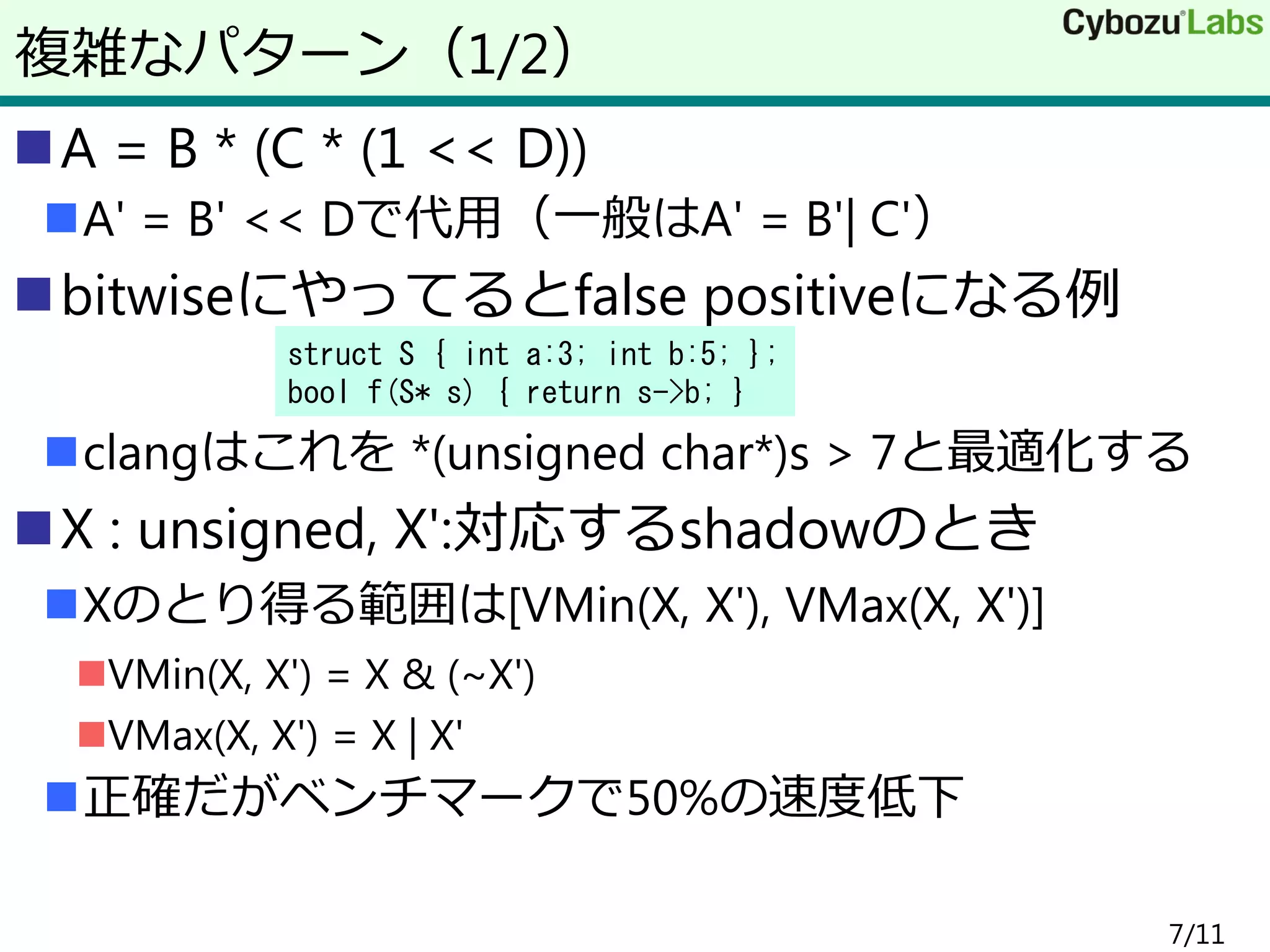 A = B * (C * (1 << D))
A' = B' << Dで代用（一般はA' = B'| C'）
bitwiseにやってるとfalse positiveになる例
clangはこれを *(unsigned char*)s > 7と最適化する
X : unsigned, X':対応するshadowのとき
Xのとり得る範囲は[VMin(X, X'), VMax(X, X')]
VMin(X, X') = X & (~X')
VMax(X, X') = X | X'
正確だがベンチマークで50%の速度低下
7/11
複雑なパターン（1/2）
struct S { int a:3; int b:5; };
bool f(S* s) { return s->b; }
 
