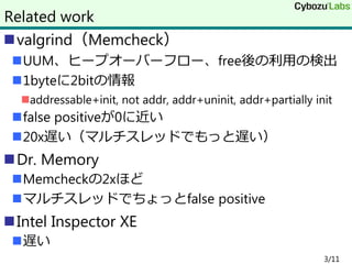 valgrind（Memcheck）
UUM、ヒープオーバーフロー、free後の利用の検出
1byteに2bitの情報
addressable+init, not addr, addr+uninit, addr+partially init
false positiveが0に近い
20x遅い（マルチスレッドでもっと遅い）
Dr. Memory
Memcheckの2xほど
マルチスレッドでちょっとfalse positive
Intel Inspector XE
遅い
3/11
Related work
 