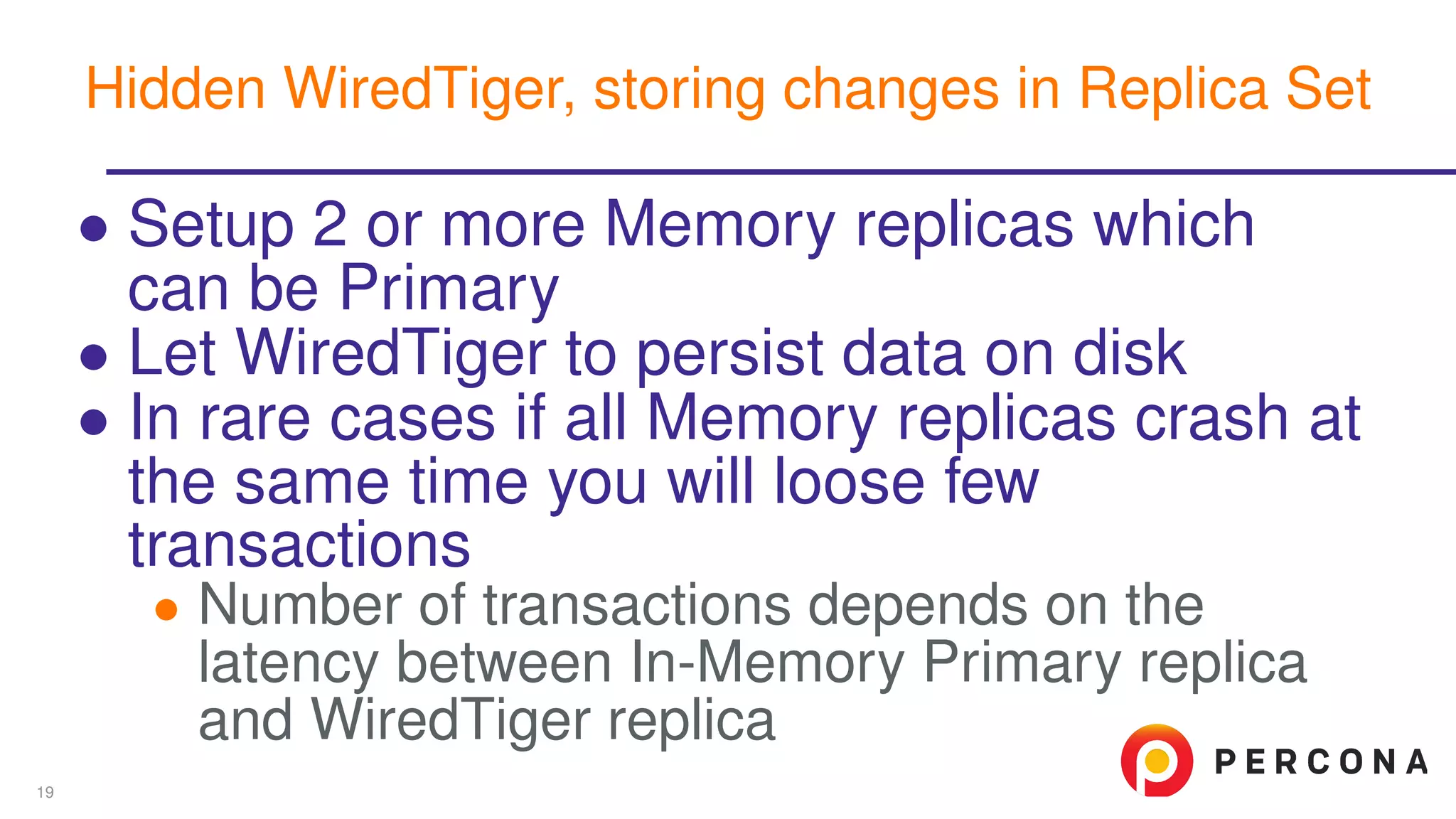 ∙ Setup 2 or more Memory replicas which
can be Primary
∙ Let WiredTiger to persist data on disk
∙ In rare cases if all Memory replicas crash at
the same time you will loose few
transactions
∙ Number of transactions depends on the
latency between In-Memory Primary replica
and WiredTiger replica
Hidden WiredTiger, storing changes in Replica Set
19
 
