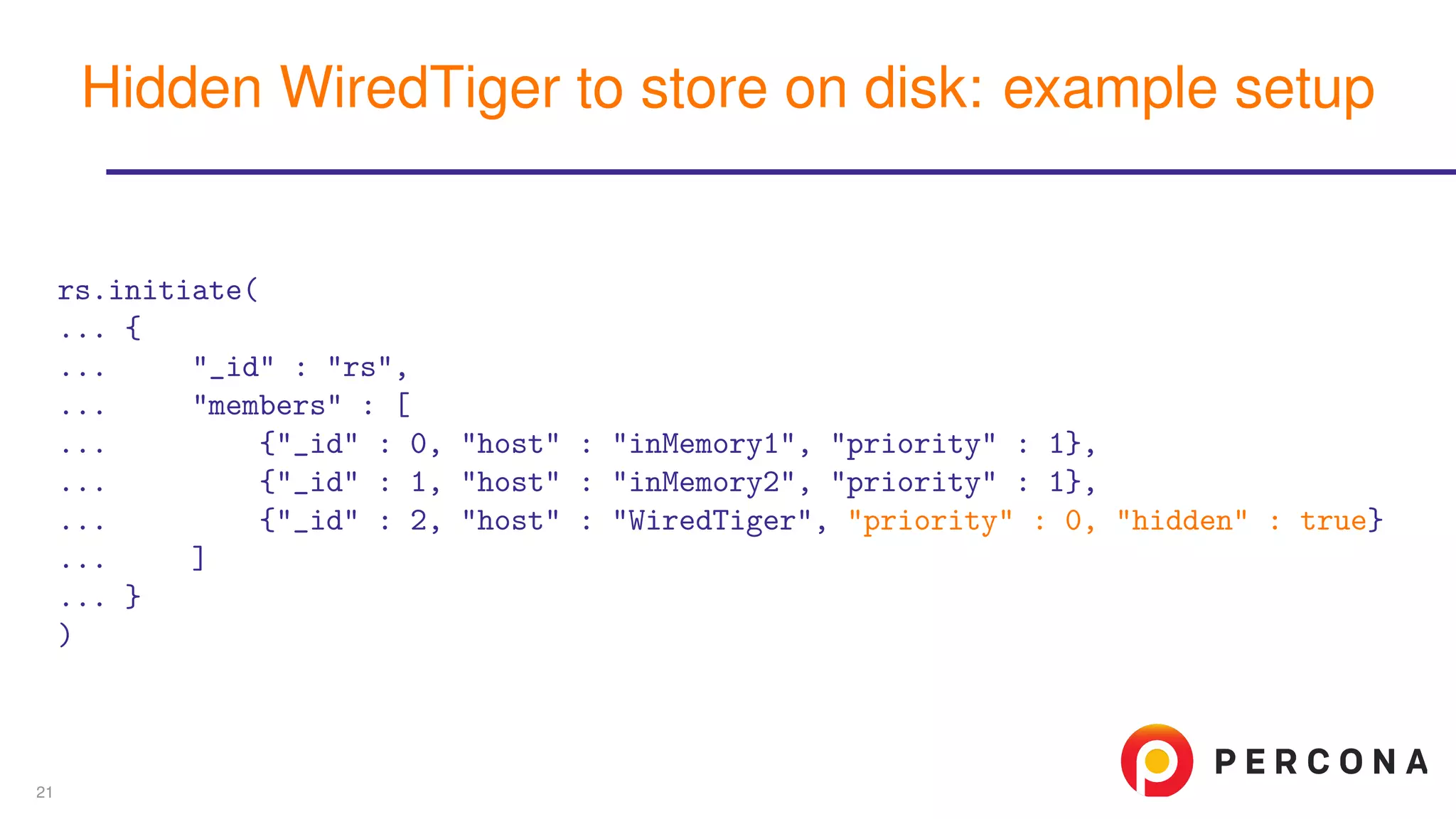 rs.initiate(
... {
... "_id" : "rs",
... "members" : [
... {"_id" : 0, "host" : "inMemory1", "priority" : 1},
... {"_id" : 1, "host" : "inMemory2", "priority" : 1},
... {"_id" : 2, "host" : "WiredTiger", "priority" : 0, "hidden" : true}
... ]
... }
)
Hidden WiredTiger to store on disk: example setup
21
 