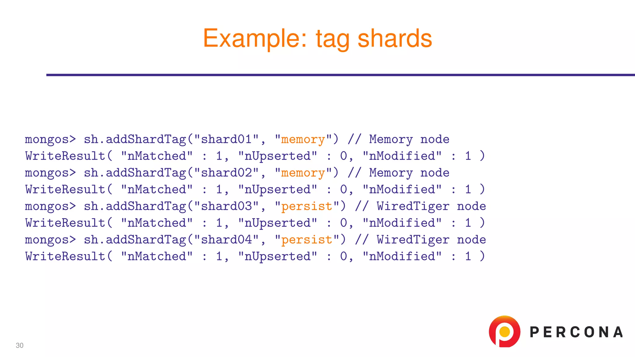 mongos> sh.addShardTag("shard01", "memory") // Memory node
WriteResult( "nMatched" : 1, "nUpserted" : 0, "nModified" : 1 )
mongos> sh.addShardTag("shard02", "memory") // Memory node
WriteResult( "nMatched" : 1, "nUpserted" : 0, "nModified" : 1 )
mongos> sh.addShardTag("shard03", "persist") // WiredTiger node
WriteResult( "nMatched" : 1, "nUpserted" : 0, "nModified" : 1 )
mongos> sh.addShardTag("shard04", "persist") // WiredTiger node
WriteResult( "nMatched" : 1, "nUpserted" : 0, "nModified" : 1 )
Example: tag shards
30
 