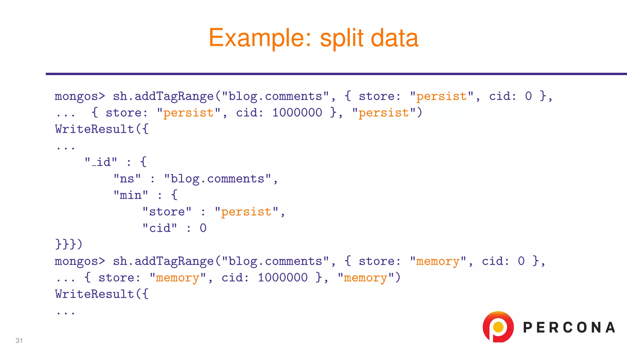mongos> sh.addTagRange("blog.comments", { store: "persist", cid: 0 },
... { store: "persist", cid: 1000000 }, "persist")
WriteResult({
...
" id" : {
"ns" : "blog.comments",
"min" : {
"store" : "persist",
"cid" : 0
}}})
mongos> sh.addTagRange("blog.comments", { store: "memory", cid: 0 },
... { store: "memory", cid: 1000000 }, "memory")
WriteResult({
...
Example: split data
31
 