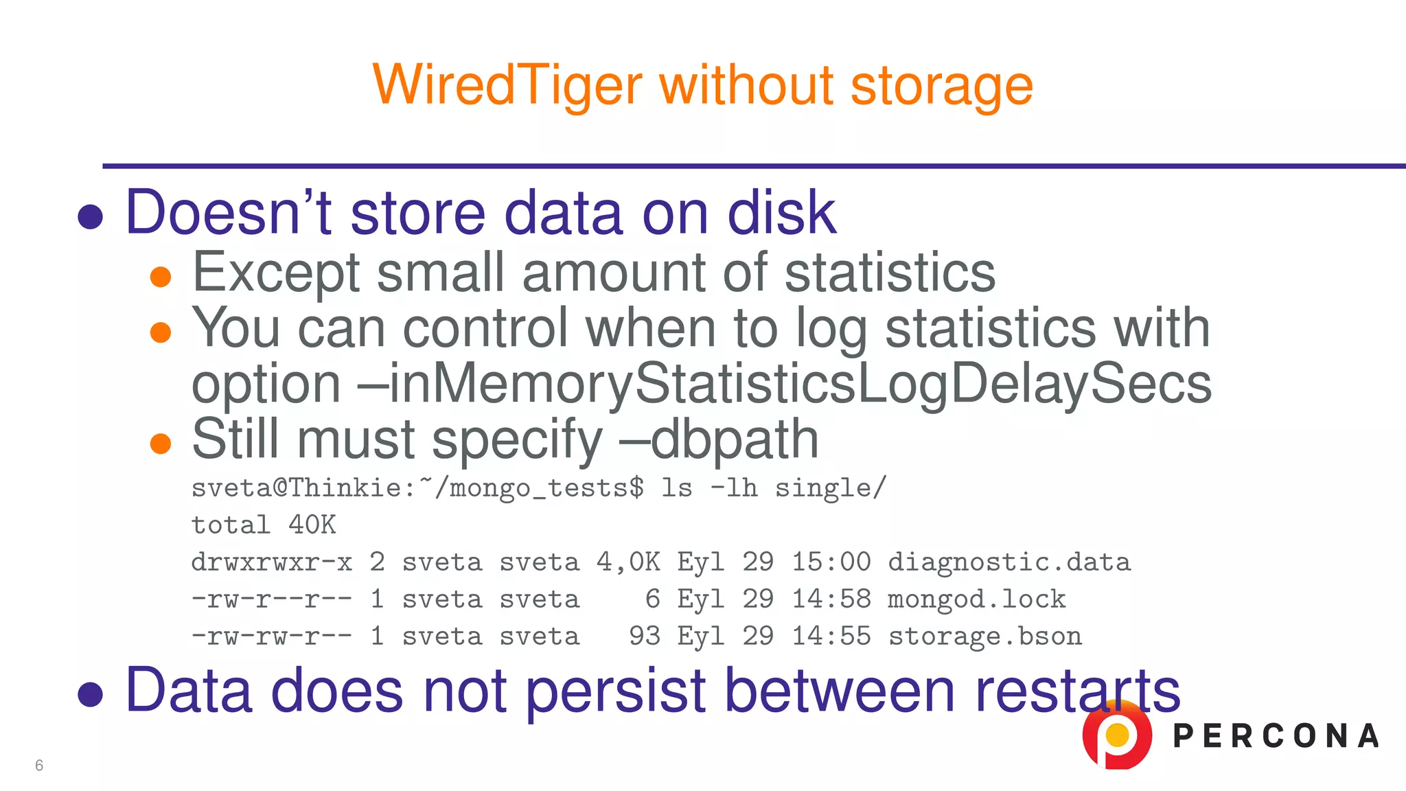∙ Doesn’t store data on disk
∙ Except small amount of statistics
∙ You can control when to log statistics with
option –inMemoryStatisticsLogDelaySecs
∙ Still must specify –dbpath
sveta@Thinkie:~/mongo_tests$ ls -lh single/
total 40K
drwxrwxr-x 2 sveta sveta 4,0K Eyl 29 15:00 diagnostic.data
-rw-r--r-- 1 sveta sveta 6 Eyl 29 14:58 mongod.lock
-rw-rw-r-- 1 sveta sveta 93 Eyl 29 14:55 storage.bson
∙ Data does not persist between restarts
WiredTiger without storage
6
 