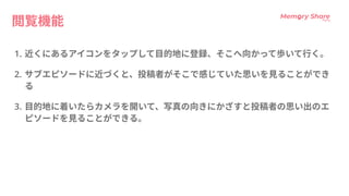 閲覧機能
HC 近くにあるアイコンをタップして目的地に登録、そこへ向かって歩いて行く
C サブエピソードに近づくと、投稿者がそこで感じていた思いを見ることができ
?
C 目的地に着いたらカメラを開いて、写真の向きにかざすと投稿者の思い出のエ
ピソードを見ることができる。
 