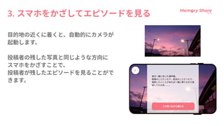 3.スマホをかざしてエピソードを見る
目的地の近くに着くと、自動的にカメラが
起動します。


投稿者の残した写真と同じような方向に

スマホをかざすことで、

投稿者が残したエピソードを見ることがで
きます。
 