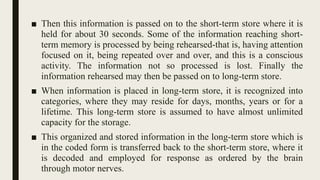 ■ Then this information is passed on to the short-term store where it is
held for about 30 seconds. Some of the information reaching short-
term memory is processed by being rehearsed-that is, having attention
focused on it, being repeated over and over, and this is a conscious
activity. The information not so processed is lost. Finally the
information rehearsed may then be passed on to long-term store.
■ When information is placed in long-term store, it is recognized into
categories, where they may reside for days, months, years or for a
lifetime. This long-term store is assumed to have almost unlimited
capacity for the storage.
■ This organized and stored information in the long-term store which is
in the coded form is transferred back to the short-term store, where it
is decoded and employed for response as ordered by the brain
through motor nerves.
 