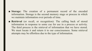 ■ Storage: The creation of a permanent record of the encoded
information. Storage is the second memory stage or process in which
we maintain information over periods of time.
■ Retrieval (or recall, or recognition): The calling back of stored
information in response to some cue for use in a process or activity.
The third process is the retrieval of information that we have stored.
We must locate it and return it to our consciousness. Some retrieval
attempts may be effortless due to the type of information.
 