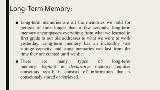 Long-Term Memory:
■ Long-term memories are all the memories we hold for
periods of time longer than a few seconds; long-term
memory encompasses everything from what we learned in
first grade to our old addresses to what we wore to work
yesterday. Long-term memory has an incredibly vast
storage capacity, and some memories can last from the
time they are created until we die.
■ There are many types of long-term
memory. Explicit or declarative memory requires
conscious recall; it consists of information that is
consciously stored or retrieved.
 