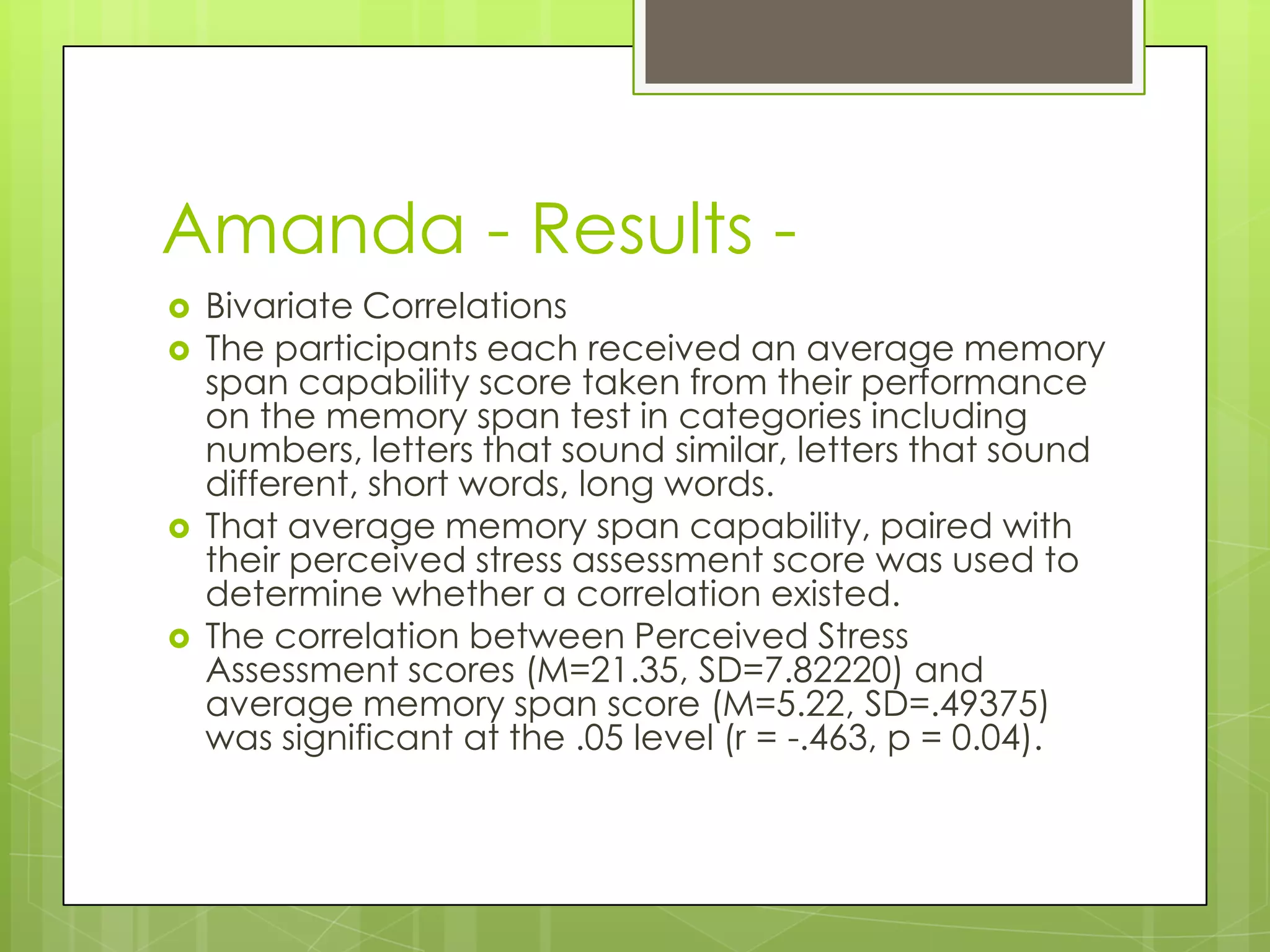 Amanda - Results -
   Bivariate Correlations
   The participants each received an average memory
    span capability score taken from their performance
    on the memory span test in categories including
    numbers, letters that sound similar, letters that sound
    different, short words, long words.
   That average memory span capability, paired with
    their perceived stress assessment score was used to
    determine whether a correlation existed.
   The correlation between Perceived Stress
    Assessment scores (M=21.35, SD=7.82220) and
    average memory span score (M=5.22, SD=.49375)
    was significant at the .05 level (r = -.463, p = 0.04).
 