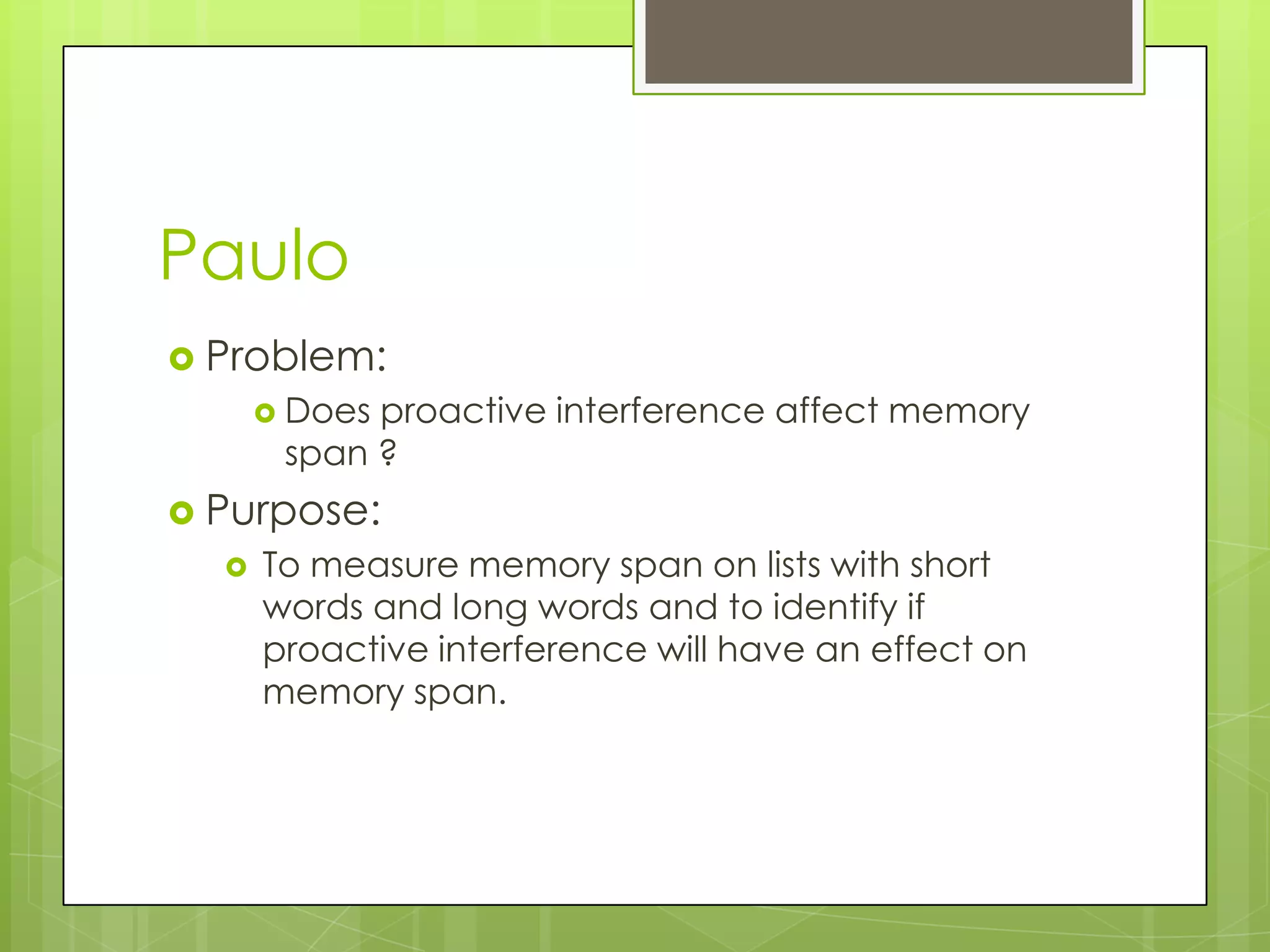 Paulo
 Problem:
       Doesproactive interference affect memory
       span ?
 Purpose:
     To measure memory span on lists with short
      words and long words and to identify if
      proactive interference will have an effect on
      memory span.
 