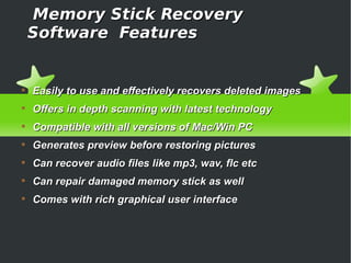 Memory Stick Recovery
    Software Features



    Easily to use and effectively recovers deleted images

    Offers in depth scanning with latest technology

    Compatible with all versions of Mac/Win PC

    Generates preview before restoring pictures

    Can recover audio files like mp3, wav, flc etc

    Can repair damaged memory stick as well

    Comes with rich graphical user interface
 