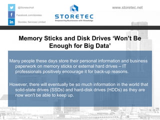 Memory Sticks and Disk Drives ‘Won’t Be
Enough for Big Data’
Facebook.com/storetec
Storetec Services Limited
@StoretecHull www.storetec.net
Many people these days store their personal information and business
paperwork on memory sticks or external hard drives – IT
professionals positively encourage it for back-up reasons.
However, there will eventually be so much information in the world that
solid-state drives (SSDs) and hard-disk drives (HDDs) as they are
now won't be able to keep up.
 