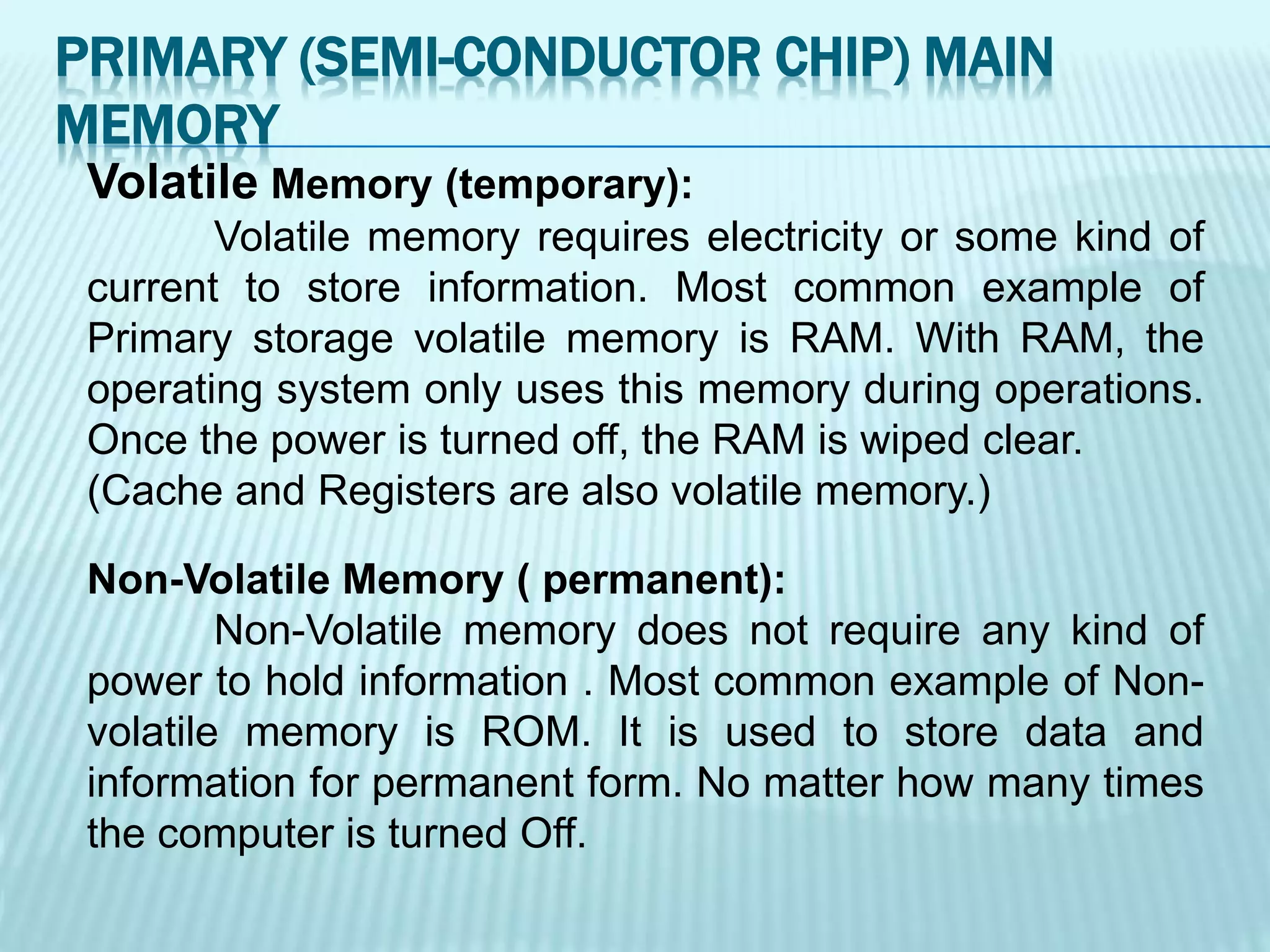 Volatile Memory (temporary):
Volatile memory requires electricity or some kind of
current to store information. Most common example of
Primary storage volatile memory is RAM. With RAM, the
operating system only uses this memory during operations.
Once the power is turned off, the RAM is wiped clear.
(Cache and Registers are also volatile memory.)
Non-Volatile Memory ( permanent):
Non-Volatile memory does not require any kind of
power to hold information . Most common example of Non-
volatile memory is ROM. It is used to store data and
information for permanent form. No matter how many times
the computer is turned Off.
PRIMARY (SEMI-CONDUCTOR CHIP) MAIN
MEMORY
 