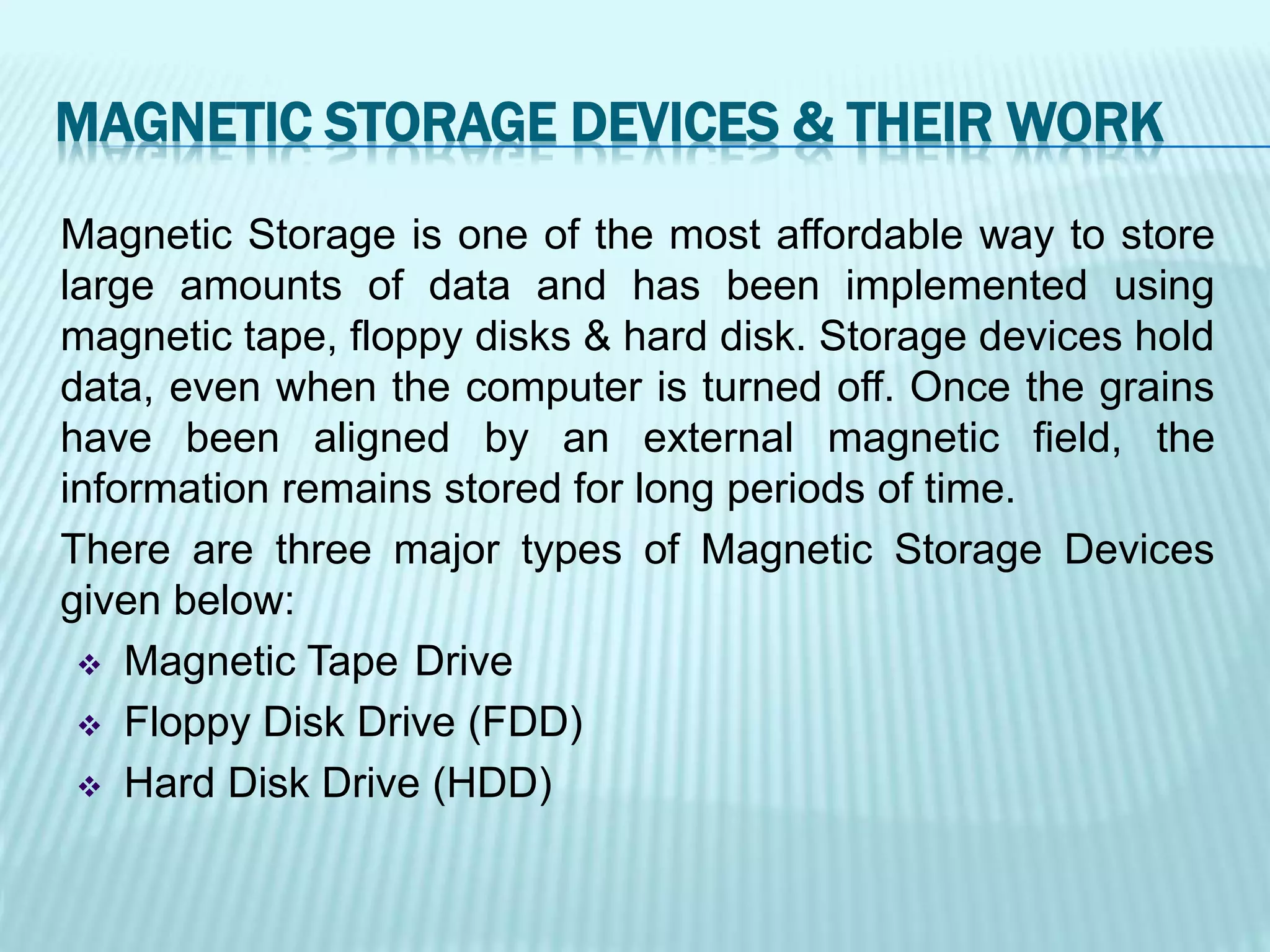 Magnetic Storage is one of the most affordable way to store
large amounts of data and has been implemented using
magnetic tape, floppy disks & hard disk. Storage devices hold
data, even when the computer is turned off. Once the grains
have been aligned by an external magnetic field, the
information remains stored for long periods of time.
There are three major types of Magnetic Storage Devices
given below:
 Magnetic Tape Drive
 Floppy Disk Drive (FDD)
 Hard Disk Drive (HDD)
MAGNETIC STORAGE DEVICES & THEIR WORK
 