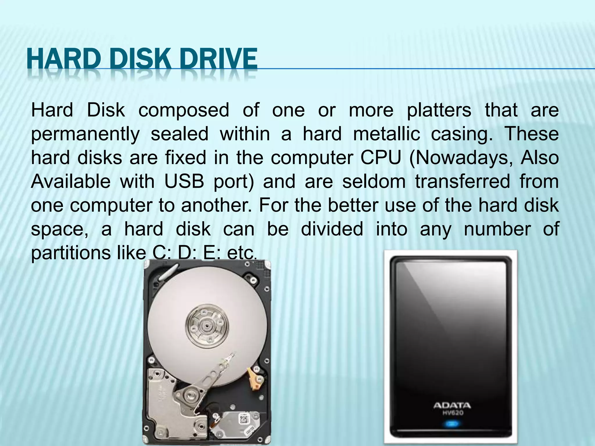 Hard Disk composed of one or more platters that are
permanently sealed within a hard metallic casing. These
hard disks are fixed in the computer CPU (Nowadays, Also
Available with USB port) and are seldom transferred from
one computer to another. For the better use of the hard disk
space, a hard disk can be divided into any number of
partitions like C: D: E: etc.
HARD DISK DRIVE
 