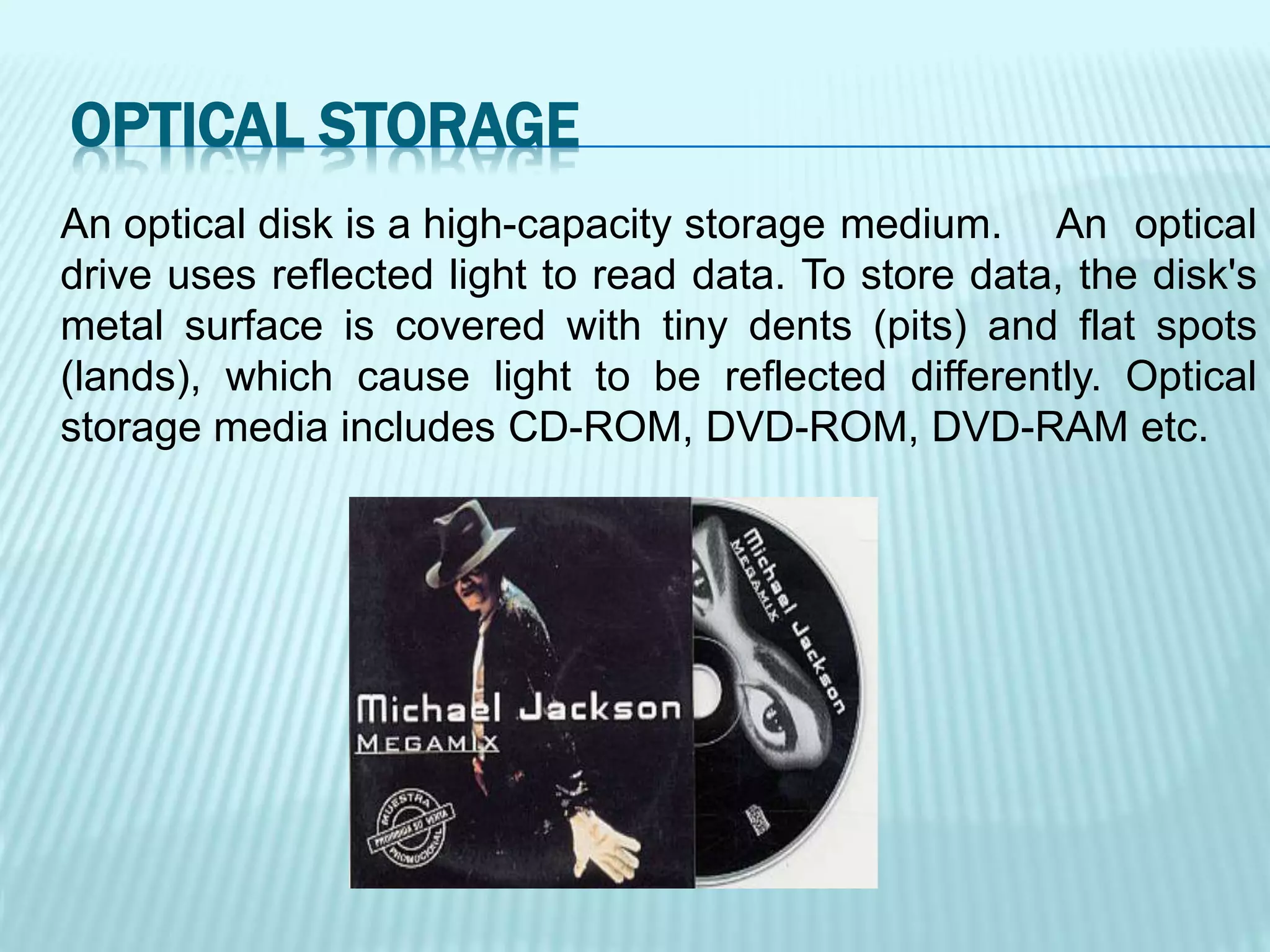 An optical disk is a high-capacity storage medium. An optical
drive uses reflected light to read data. To store data, the disk's
metal surface is covered with tiny dents (pits) and flat spots
(lands), which cause light to be reflected differently. Optical
storage media includes CD-ROM, DVD-ROM, DVD-RAM etc.
OPTICAL STORAGE
 