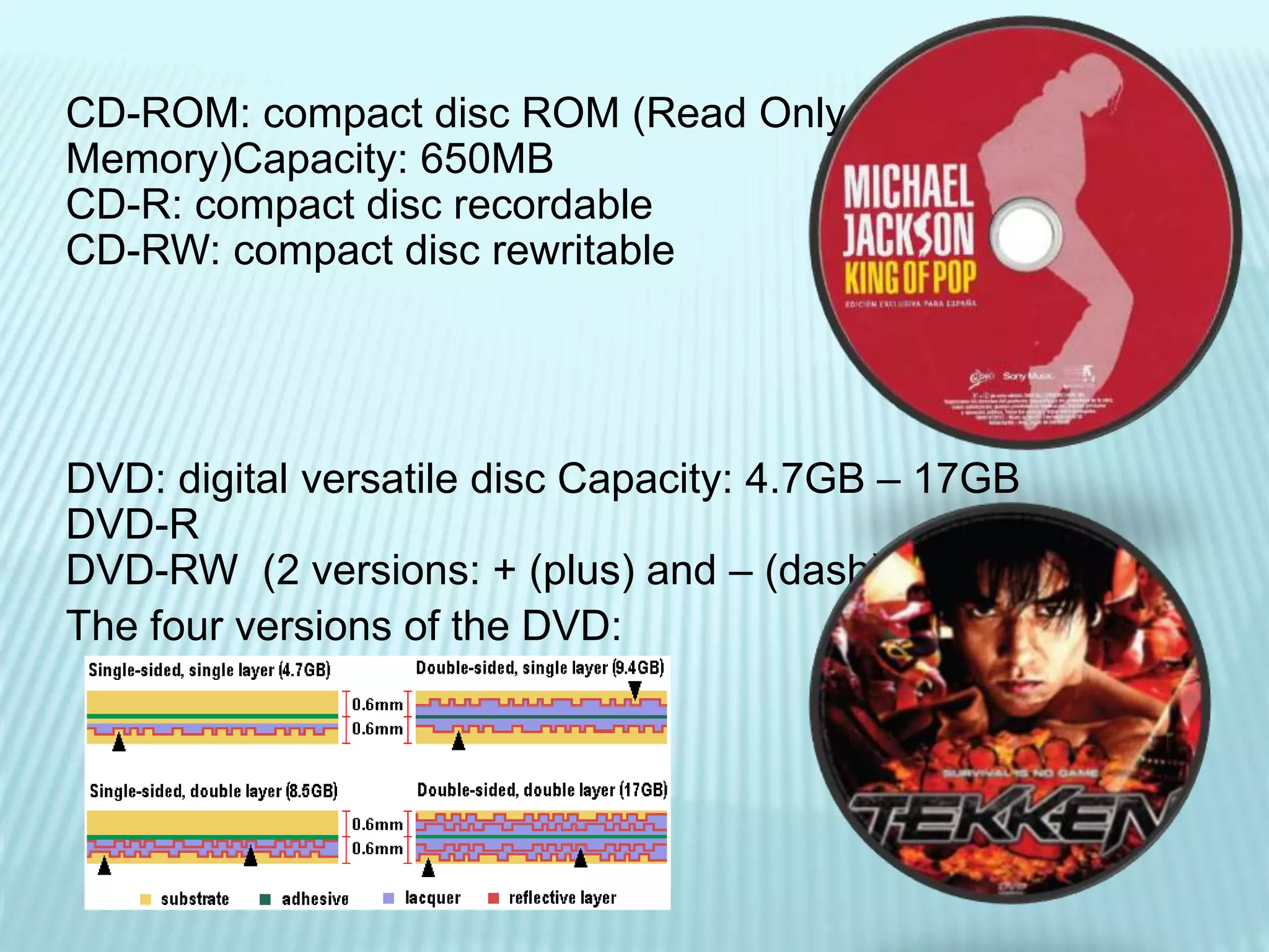 CD-ROM: compact disc ROM (Read Only
Memory)Capacity: 650MB
CD-R: compact disc recordable
CD-RW: compact disc rewritable
DVD: digital versatile disc Capacity: 4.7GB – 17GB
DVD-R
DVD-RW (2 versions: + (plus) and – (dash)
The four versions of the DVD:
 