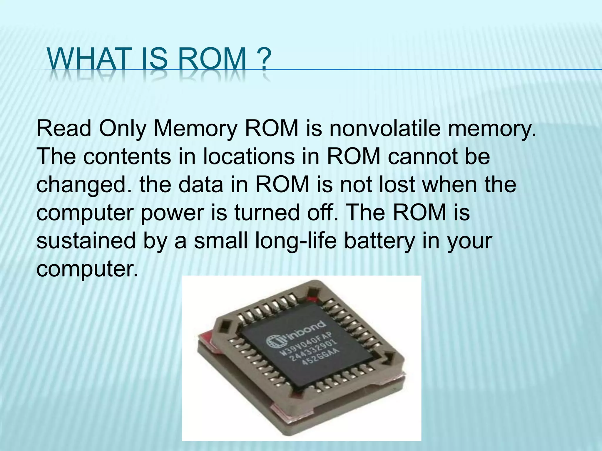 WHAT IS ROM ?
Read Only Memory ROM is nonvolatile memory.
The contents in locations in ROM cannot be
changed. the data in ROM is not lost when the
computer power is turned off. The ROM is
sustained by a small long-life battery in your
computer.
 