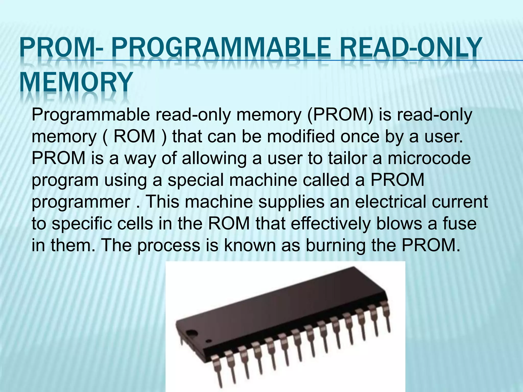 PROM- PROGRAMMABLE READ-ONLY
MEMORY
Programmable read-only memory (PROM) is read-only
memory ( ROM ) that can be modified once by a user.
PROM is a way of allowing a user to tailor a microcode
program using a special machine called a PROM
programmer . This machine supplies an electrical current
to specific cells in the ROM that effectively blows a fuse
in them. The process is known as burning the PROM.
 