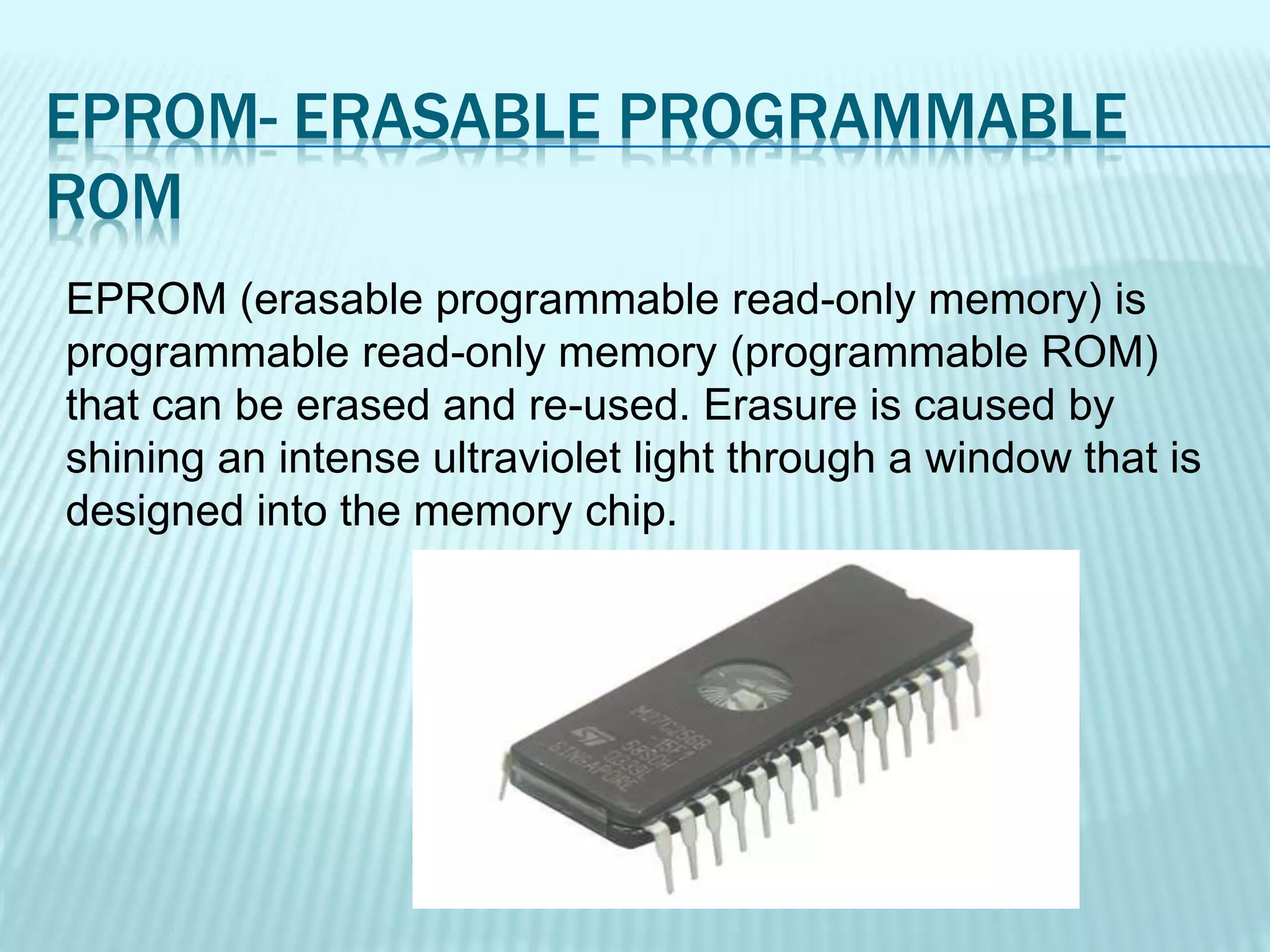 EPROM- ERASABLE PROGRAMMABLE
ROM
EPROM (erasable programmable read-only memory) is
programmable read-only memory (programmable ROM)
that can be erased and re-used. Erasure is caused by
shining an intense ultraviolet light through a window that is
designed into the memory chip.
 