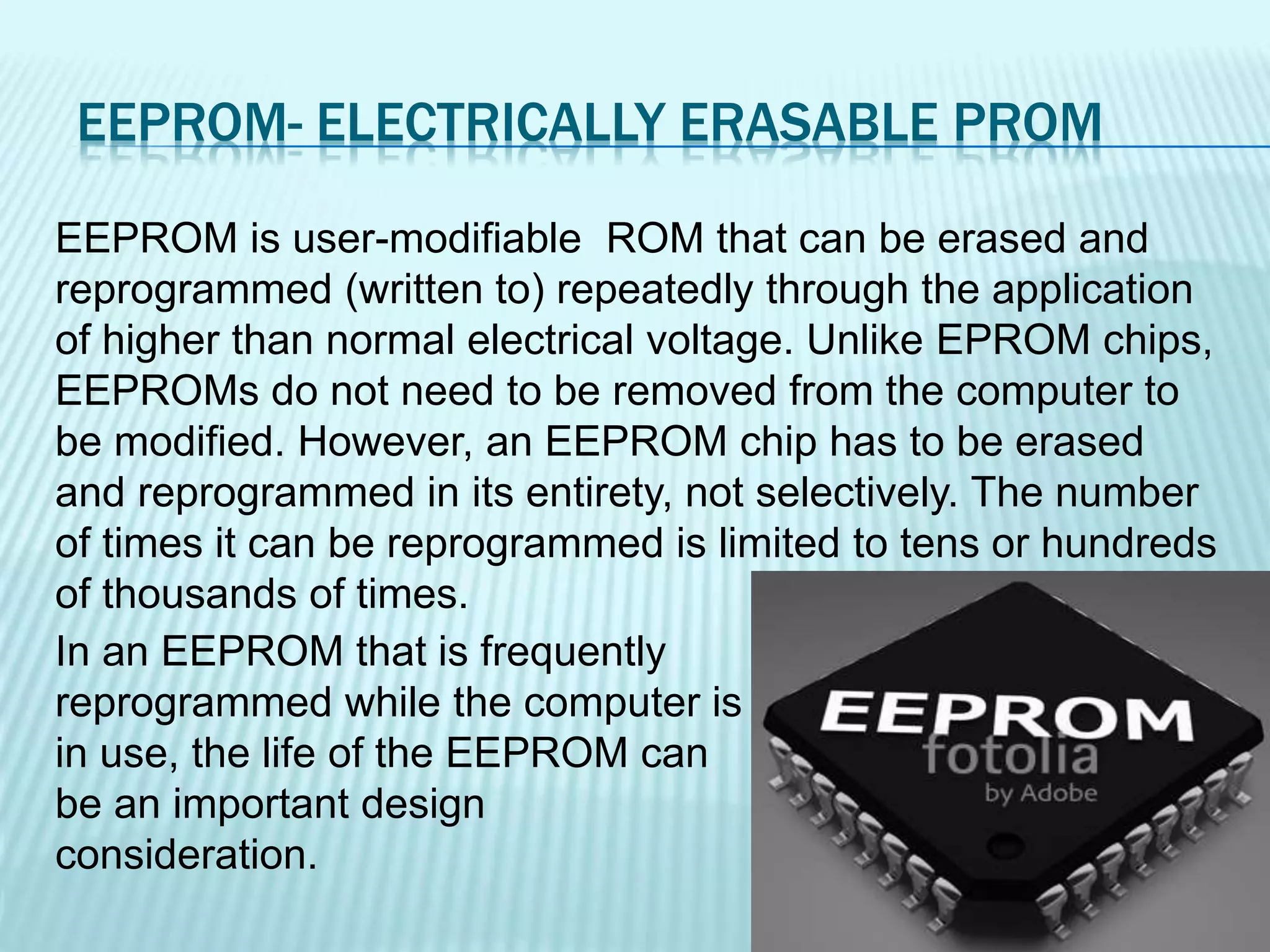 EEPROM- ELECTRICALLY ERASABLE PROM
EEPROM is user-modifiable ROM that can be erased and
reprogrammed (written to) repeatedly through the application
of higher than normal electrical voltage. Unlike EPROM chips,
EEPROMs do not need to be removed from the computer to
be modified. However, an EEPROM chip has to be erased
and reprogrammed in its entirety, not selectively. The number
of times it can be reprogrammed is limited to tens or hundreds
of thousands of times.
In an EEPROM that is frequently
reprogrammed while the computer is
in use, the life of the EEPROM can
be an important design
consideration.
 