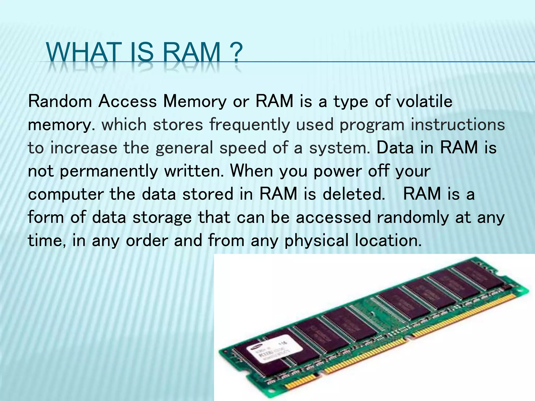 WHAT IS RAM ?
Random Access Memory or RAM is a type of volatile
memory. which stores frequently used program instructions
to increase the general speed of a system. Data in RAM is
not permanently written. When you power off your
computer the data stored in RAM is deleted. RAM is a
form of data storage that can be accessed randomly at any
time, in any order and from any physical location.
 