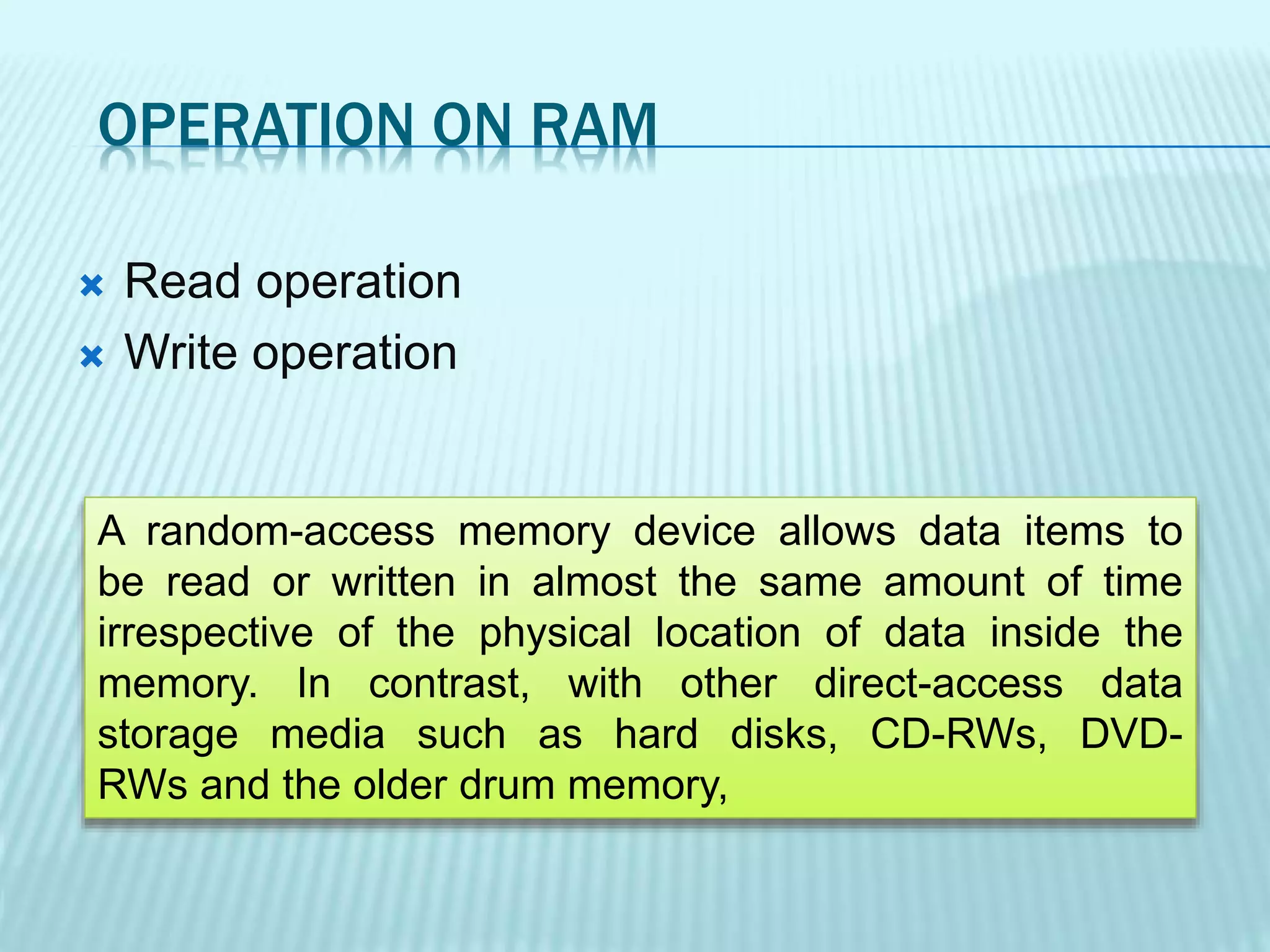 OPERATION ON RAM
 Read operation
 Write operation
A random-access memory device allows data items to
be read or written in almost the same amount of time
irrespective of the physical location of data inside the
memory. In contrast, with other direct-access data
storage media such as hard disks, CD-RWs, DVD-
RWs and the older drum memory,
 
