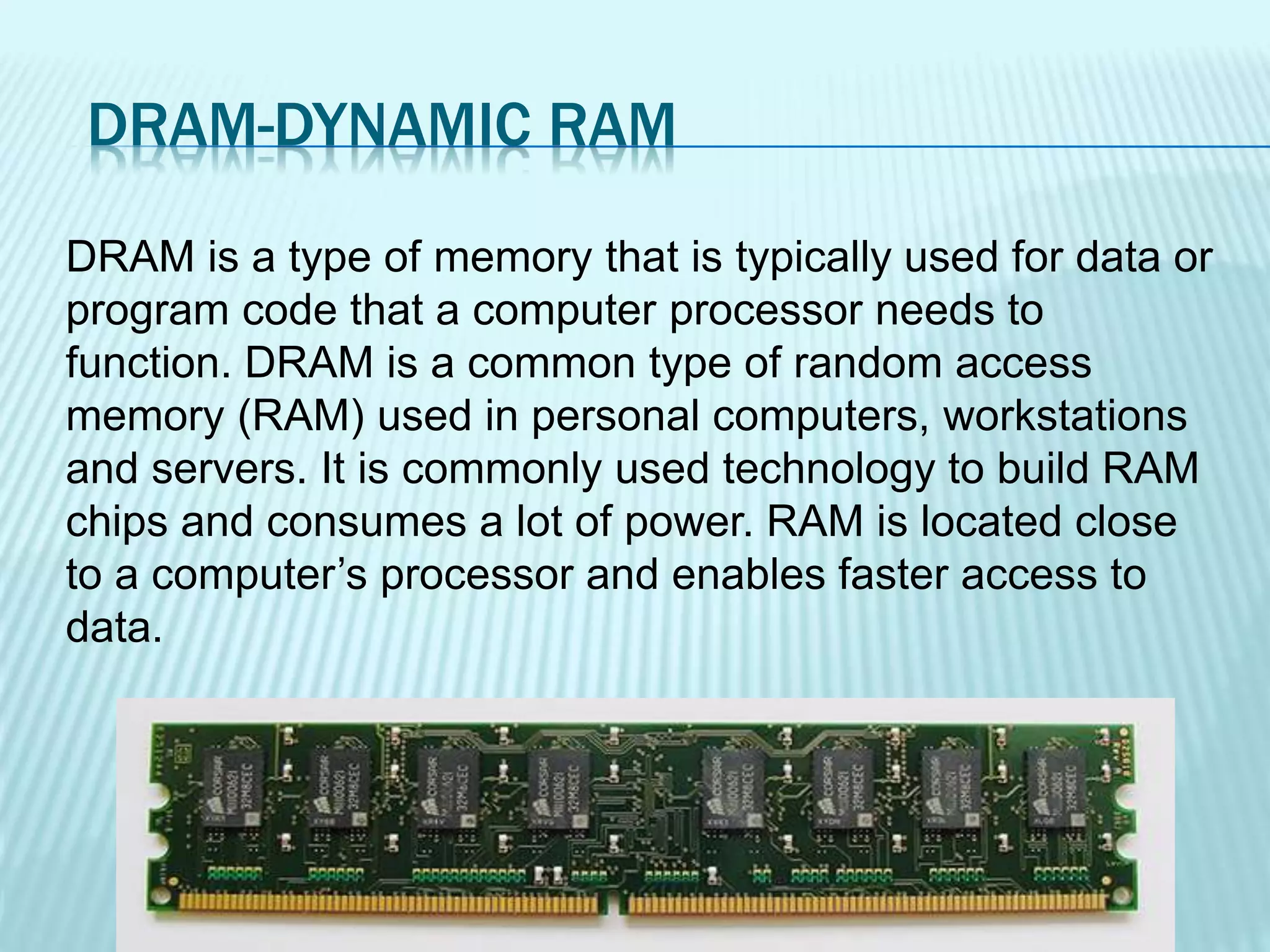 DRAM-DYNAMIC RAM
DRAM is a type of memory that is typically used for data or
program code that a computer processor needs to
function. DRAM is a common type of random access
memory (RAM) used in personal computers, workstations
and servers. It is commonly used technology to build RAM
chips and consumes a lot of power. RAM is located close
to a computer’s processor and enables faster access to
data.
 