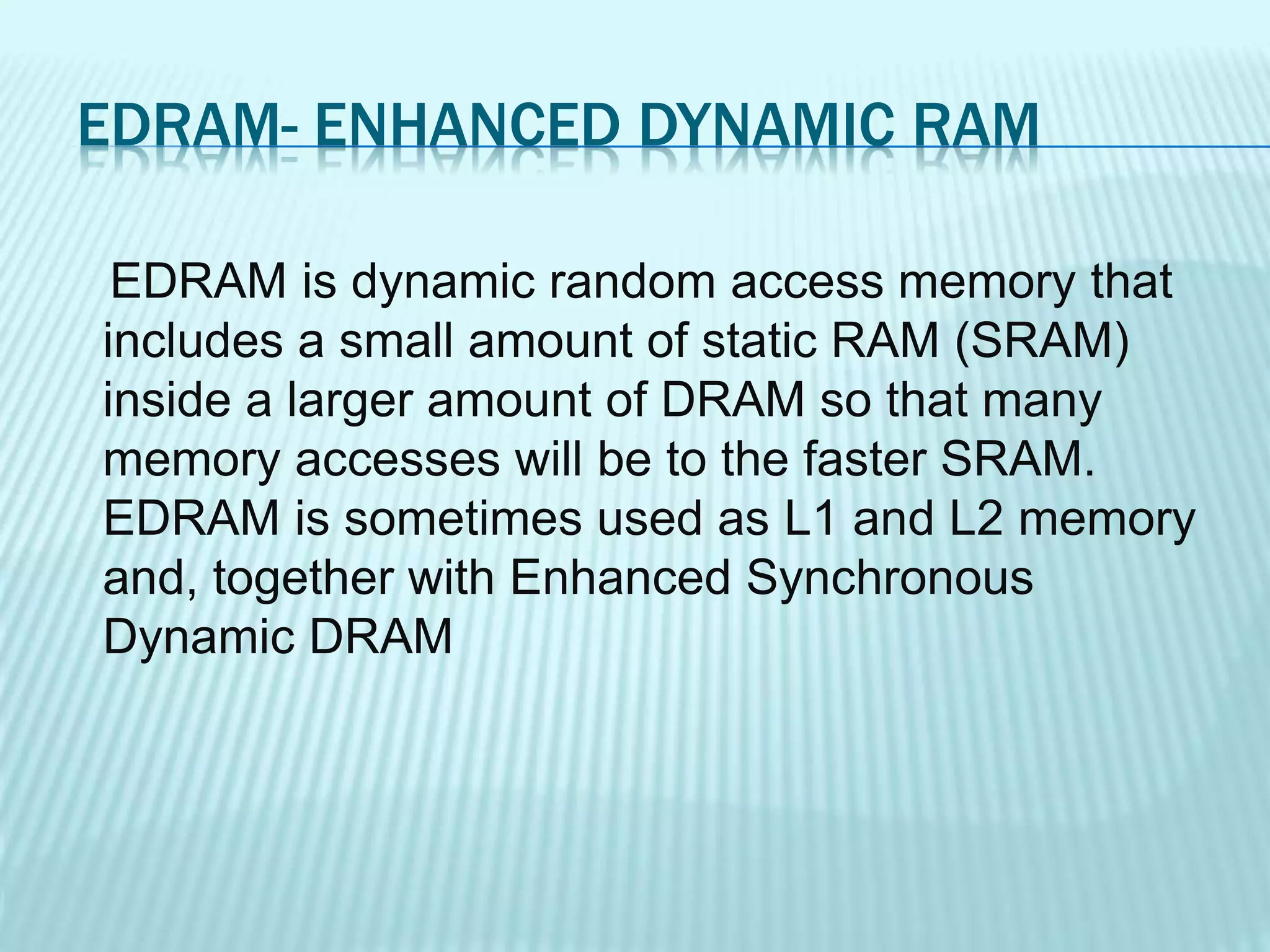 EDRAM- ENHANCED DYNAMIC RAM
EDRAM is dynamic random access memory that
includes a small amount of static RAM (SRAM)
inside a larger amount of DRAM so that many
memory accesses will be to the faster SRAM.
EDRAM is sometimes used as L1 and L2 memory
and, together with Enhanced Synchronous
Dynamic DRAM
 