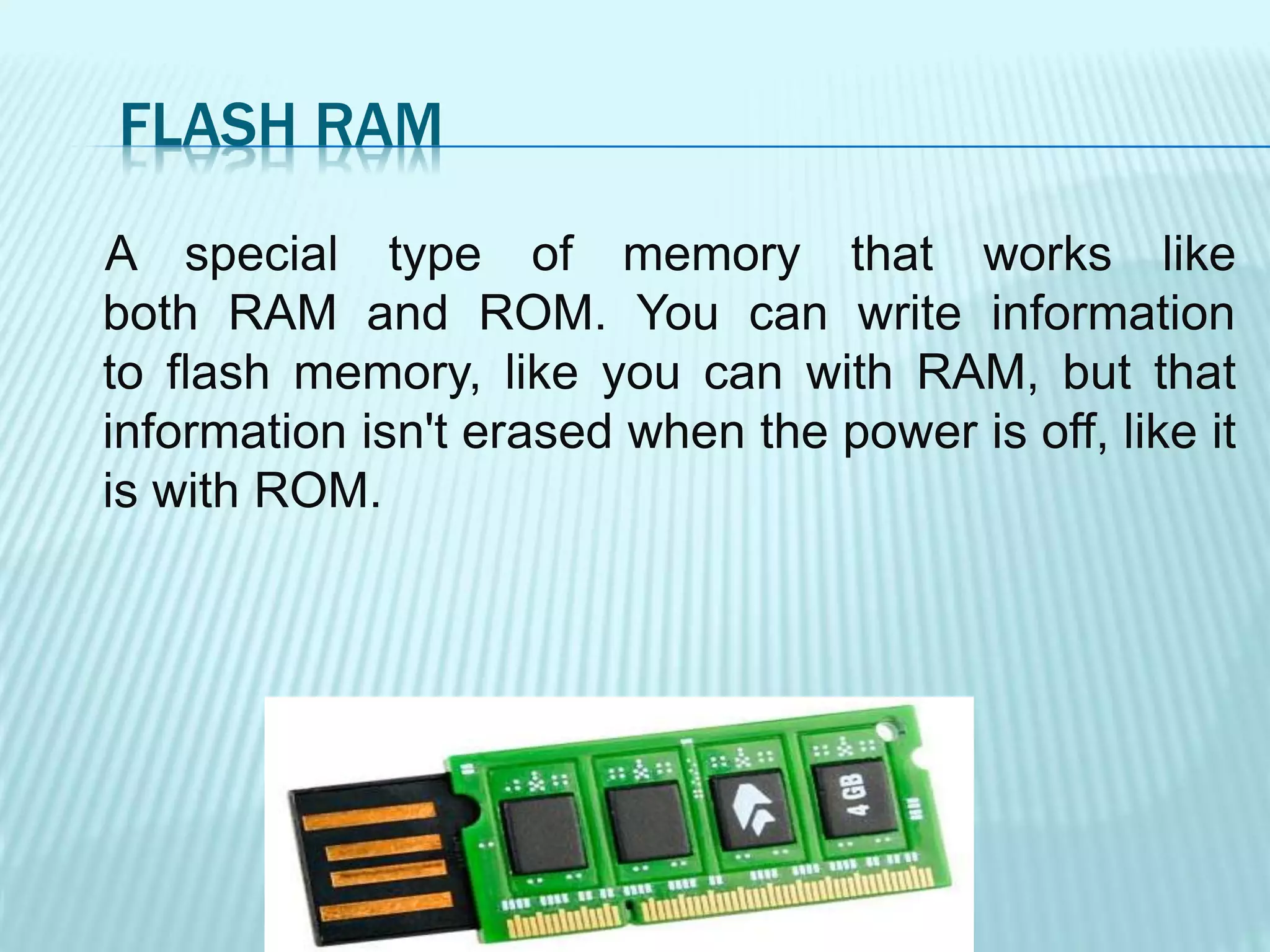 FLASH RAM
A special type of memory that works like
both RAM and ROM. You can write information
to flash memory, like you can with RAM, but that
information isn't erased when the power is off, like it
is with ROM.
 