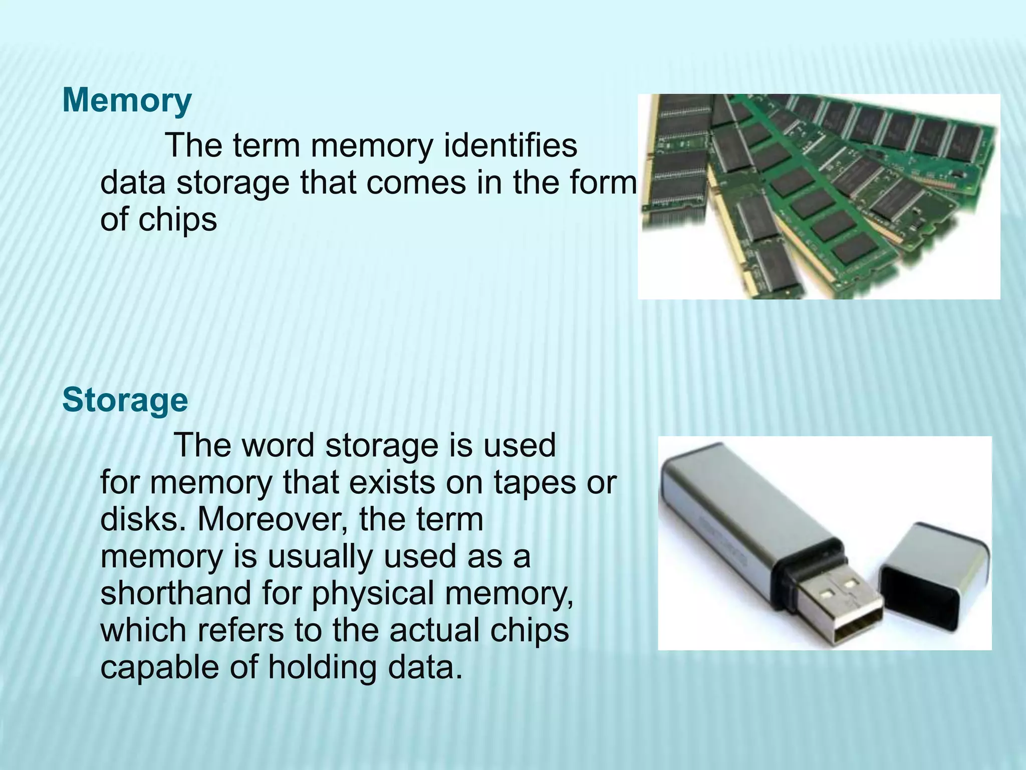 Memory
The term memory identifies
data storage that comes in the form
of chips
Storage
The word storage is used
for memory that exists on tapes or
disks. Moreover, the term
memory is usually used as a
shorthand for physical memory,
which refers to the actual chips
capable of holding data.
 