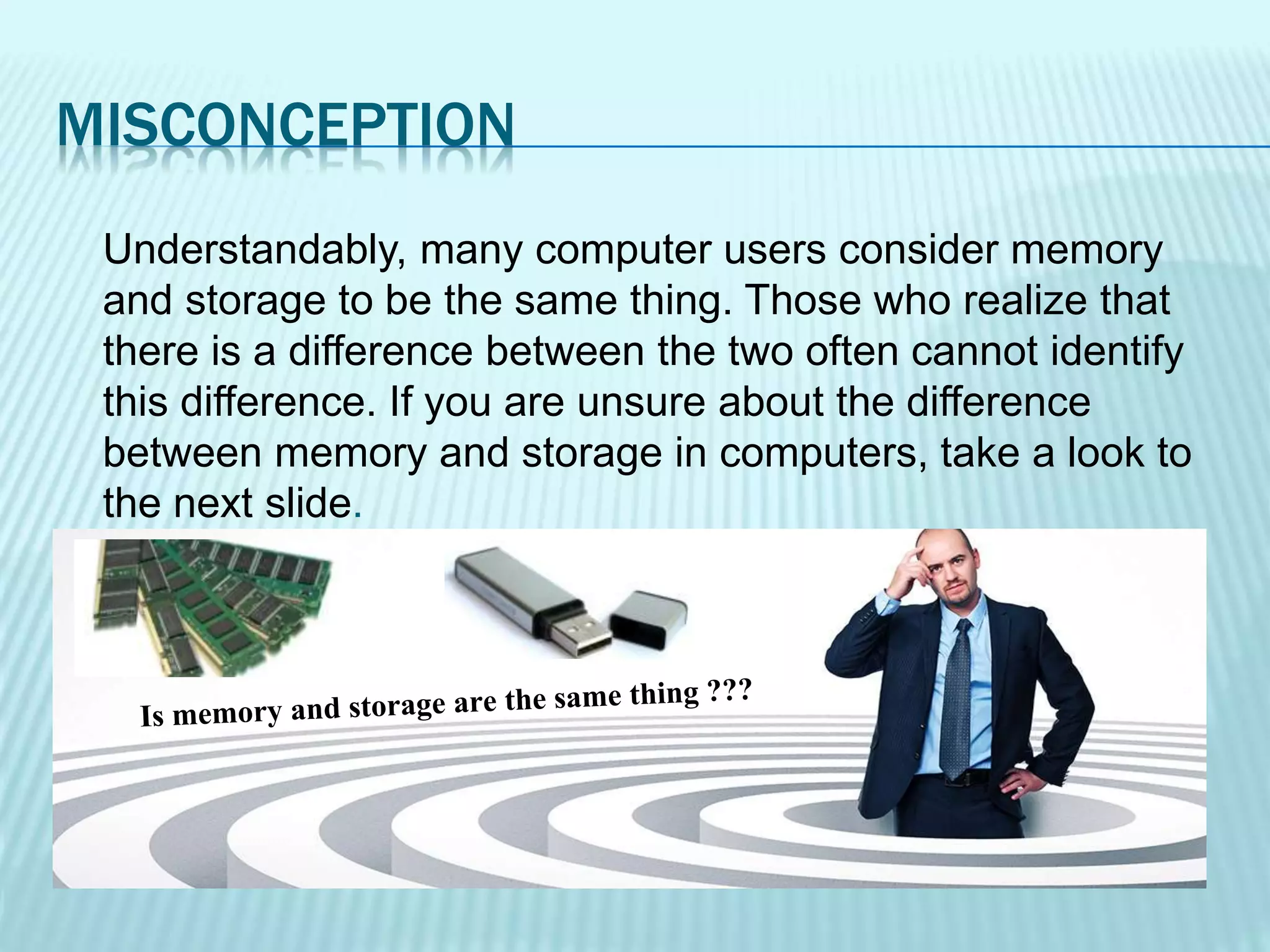 MISCONCEPTION
Understandably, many computer users consider memory
and storage to be the same thing. Those who realize that
there is a difference between the two often cannot identify
this difference. If you are unsure about the difference
between memory and storage in computers, take a look to
the next slide.
 
