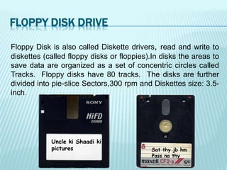 Floppy Disk is also called Diskette drivers, read and write to
diskettes (called floppy disks or floppies).In disks the areas to
save data are organized as a set of concentric circles called
Tracks. Floppy disks have 80 tracks. The disks are further
divided into pie-slice Sectors,300 rpm and Diskettes size: 3.5-
inch.
Sat thy jb hm
Pass na thy
Uncle ki Shaadi ki
pictures
FLOPPY DISK DRIVE
 