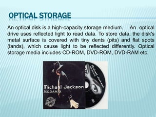 An optical disk is a high-capacity storage medium. An optical
drive uses reflected light to read data. To store data, the disk's
metal surface is covered with tiny dents (pits) and flat spots
(lands), which cause light to be reflected differently. Optical
storage media includes CD-ROM, DVD-ROM, DVD-RAM etc.
OPTICAL STORAGE
 