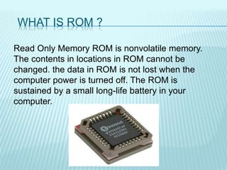 WHAT IS ROM ?
Read Only Memory ROM is nonvolatile memory.
The contents in locations in ROM cannot be
changed. the data in ROM is not lost when the
computer power is turned off. The ROM is
sustained by a small long-life battery in your
computer.
 